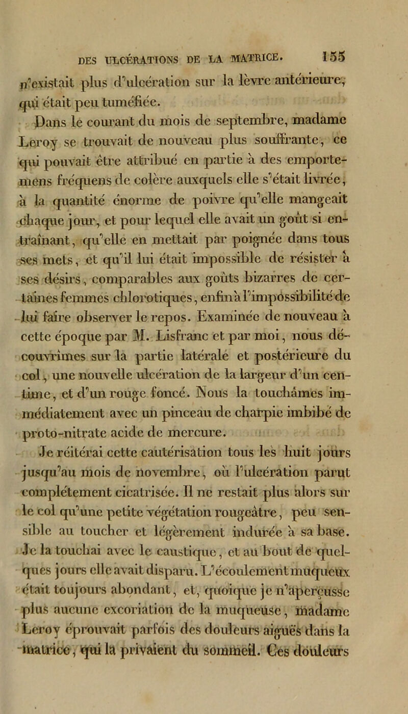 n’existait plus d’ulcération sur la levre anterieui'e, qiii était peu tuméfiée. Dans le couivant du mois de septembre, madame Lea'oy se trouvait de nouveau plus soufFrante, ee cjui pouvait être attiâbué en partie à des emporte- mens fréquens de eolère auxcjuels elle s’était livrée, à la quantité énorme de poivre cpi’elle mangeait ubaque joiu’, et pom* lequel elle avait un goût si en- traînant, qu’elle en mettait par poignée dans tous mets, et qu’il lui était impossible de résisteU a ses désus, comparables aux goûts bizarres de cer- -taines femmes diloro tiques, enfiaià l’impossibilité de -lui faille observer le repos. Examinée de nouveau à cette époque par M. Lisfranc et par moi, nous dé- couvrîmes sur la partie latérale et postérieiue du col J, une nouvelle ulcération de la largeur d’un ceri- time, et d’mi rouge foncé. Nous la toucliàmes im- médiatement avec un pinceau de charpie imbibé de proto-nitrate acide de mercure. .Te réitérai cette cautérisation tous les huit jours jusqu’au mois de novembre, où l’ulcération parut complètement cicatrisée. Il ne restait plus alors sur le col qu’une petite végétation rougeâtre, peu sen- sible au toucher et légèrement indurée à sa base. Je la touchai avec le caustique, et aU bout de cpiel- ques jours clic avait disparu. L’écoulement muquelïx était toujours abondant, et, quoique je n’aperçusSe plus aucune excoriation de la muqueuse, madame Leroy éprouvait parfois des douleurs aiguës dans la matrice, (qui la privaient du sommeil. Ges douleurs