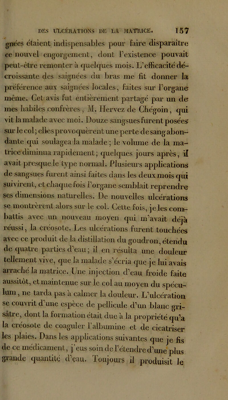 grnccs étaient indispensables pour faire disparaître ce nouvel engor^jernent, dont Fexistencc pouvait peut-être remonter à quelcpies mois. L’efficacité dé- croissante des saignées du bras me fit donner la préférence aux saignées locales, faites sim Forgane même. Cet avis fut entièrement partagé par un de mes habiles confrères , M. Hervez de Ghégoin, qui vit la malade avec moi. Douze sangsues furent posées sim le col ; elles provoquèrent une perte de sang abon- dante qui soulagea la malade ; le volume de la ma- trice diminua rapidement ; quelques jours après, il avait presque le type normal. Plusieims applications de sangsues furent ainsi faites dans les deux mois qui suivirent, et chaque fois Forgane seml3lait reprendre ses dimensions naturelles. De nouvelles ulcérations se montrèrent alors sur le col. Cette fois, je les comr- battis avec un nouveau moyen qui m‘’avait déjà réussi, la créosote. Les ulcérations fiment touchées avec ce produit de la distillation du goudi on, étendu de cjuatre parties d’eau ; il en résulta une douleur tellement vive, que la malade s’écria que je lui avais aiTaché la matrice. Une injection d’eau froide faite aussitôt, et maintenue sur le col au moyen du spécu- limi, ne tarda pas a cahner la douleur. L’ulcération se couvrit d une espece de pellicule d’mi blanc gri- sâtre, dont la formation était due à la propriété qu’a la créosote de coaguler l’albumine et de cicatriser les plaies. Dans les applications suivantes que je fis de ce médicament, j’eus soin de l’étendre d’une plus grande quantité d’çau. Toujours il produisit le