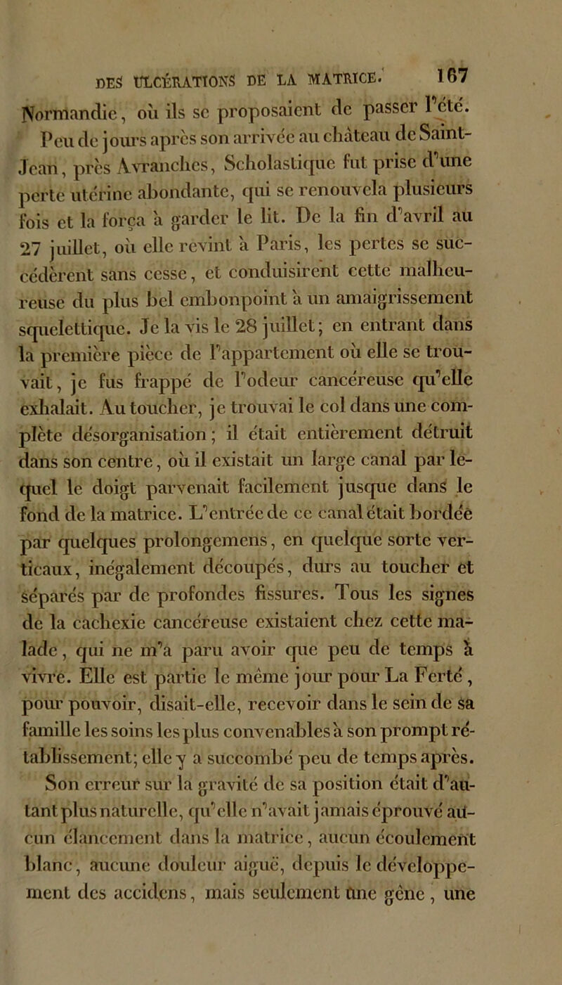 IVormanclie, où ils sc proposaient de passer 1 etc. Peu de joiu’s apres son arrivée au château de Saint- Jean, près Awanches, Scholasticpie fut prise d\me perte utérine abondante, qui se renouvela plusieurs fois et la força a garder le lit. De la fin d^avril au 27 juillet, où elle revint à Paris, les pertes se suc- cédèrent sans cesse, et conduisirent cette malheu- reuse du plus bel embonpoint a un amaigrissement squelettique. Je la vis le 28 juillet; en entrant dans la première pièce de Pappartement ou elle se trou- vait, je fus frappé de Podeur cancéreuse cpPelle exlialait. Au toucher, je trouvai le col dans une com- plète désorganisation ; il était entièrement détruit dans son centre, où il existait un large canal par le- tpicl le doigt parvenait facilement juscpie dan^ le fond de la matrice. Uentréede ce canal était bordée par quelcjues prolongemens, en quelque sorte ver- ticaux, inégalement découpés, dru’S au toucher et séparés par de profondes fissures. Tous les signes de la cachexie cancéreuse existaient chez cette ma- lade , cjui ne m’’a paru avoir que peu de temps ù vivre. Elle est partie le meme jour poim La Ferté, pom' pouvoir, disait-elle, recevoir dans le sein de sa famille les soins les plus convenables a son prompt ré- tablissement; elle y a succombé peu de temps après. Son erreur sur la gravité de sa position était d'*au- tant plus naturelle, qiPcllc n'* avait jamais éprouvé au- cun élancement dans la matrice, aucun écoulement blanc, aucune douleur aiguë, depuis le développe- ment des accidens, mais seulement fine gêne , une