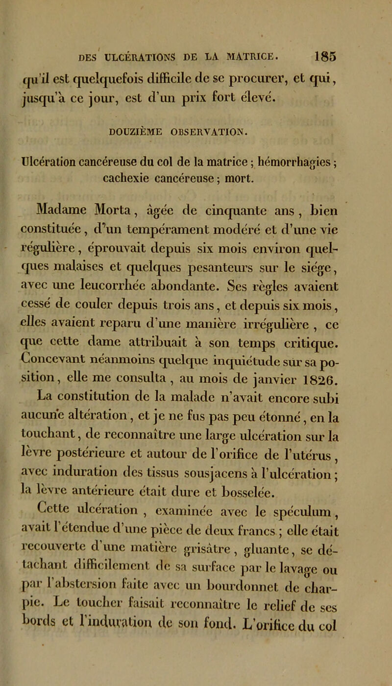 qu’il est cpielquefois difficile de se procurer, et qui, jusqu’à ce jour, est d’un prix fort ëleve. DOUZIÈME OBSERVATION. Ulcération cancéreuse du col de la matrice ; hémorrhagies ; cachexie cancéreuse; mort. Madame Morta, âgée de cinquante ans , bien constituée, d’un tempérament modéré et d’une vie régubère, éprouvait depuis six mois environ quel- ques malaises et quelcjues pesantem’s sur le siège, avec mie leucorrhée abondante. Ses règles avaient cessé de couler depuis trois ans, et depuis six mois, elles avaient reparu d’une manière irréguhère , ce cpie cette dame attribuait à son temps critique. Concevant neanmoins quelque inquiétude siir sa po- sition, eUe me consulta , au mois de janvier 1826. La constitution de la malade n’avait encore sidii aucune altération, et je ne fus pas peu étonné, en la touchant, de reconnaître une large ulcération sur la lèvre postérieme et autour de l’orifice de l’utérus , avec induration des tissus sousjacens à l’ulcération ; la lèvre antérieure était dure et bosselée. Cette ulcération , examinée avec le spéculimi, avait 1 étendue d’une pièce de deux francs ; elle était recouverte d une matière grisâtre , gluante, se dé- tachant difficilement de sa surface par le lavage ou par l’abstcrsion faite avec un bourdonnet de char- pie. Le toucher faisait reconnaître le relief de ses bords et l’induvation de son fond. L’orifice du col