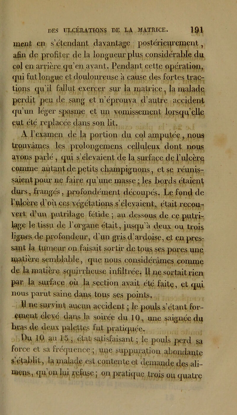 ment en s’étendant davantage posterieui’ement, afin de profiter de la longueur plus considérable du col en arrière qu’en avant. Pendant cette operation, cpii fut longue et douloureuse à cause des fortes, trac- tions c[u’il fallut exerper sur la matrice, la nialacle perdit peu de sang et n’éprouva d’autre accident qu’im léger spasme et un vomissement lorsqu’elle eut été replacée dîins son lit. A l’examen de la portion du col amputée , nous trpuvâmes les prolongemens celliileux dont nous ayons pculé, qui s’élevaient de la sm’façe de l’ulcèru conmie aùtapt de petits clianipignons, et se réunis- saient poiu ne fiiire qu’mie masse ; les bords étaient dui’s, frangés, profondément découpés. Le fond de fuicère d’où ces végétations s’élevaient, était recou- vert d’un putrilage fétide ; au dessous de ce puUâ- lagc le tissu de l’organe était, jusqu’à deux ou trois lignes de profondem-, d’un gris d’ardoise, et en pres- sant la tumeur on faisait sortir de tous ses pores une lUatièrc semi^lable, que nous considérâmes comme de la matière squirrheuse infiltrée. Il ne sortait rien par la siufacc où la section avait été faite, et qui nous parut saine dans tous ses points. il ne sm’vint aucim accident ‘ le poids s’étant for- ement elevé da*ts la soirée du 10, une saignçe du bras de deux palpites fut pratiquée. Du 10 au 15., état satisfaisant j le pouls perd sa force et sa fréquence ; une suppuration abondante s’établit, la maiaclp est contente et dcmimde des ali- mens, qu’on lui rpÇuse ; on pratique trois ou quatre