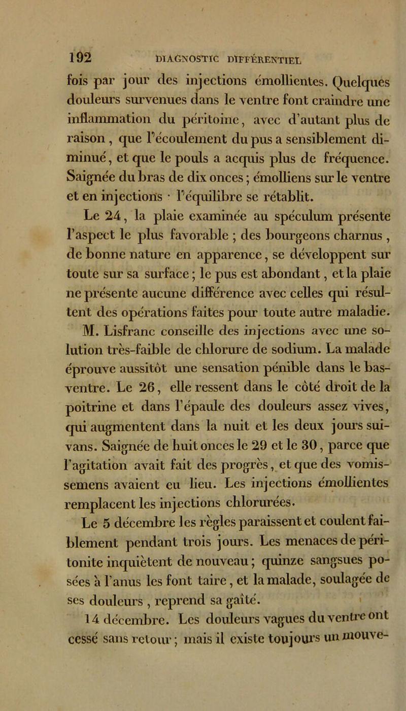 fois par jour des injections emolUcntes. Quekjues douleurs survenues dans le ventre font craindre une inflammation du péritoine, avec d’autant plus de raison, que récoulement du pus a sensiblement di- minué, et que le pouls a accpiis plus de fréquence. Saignée du bras de dix onces ; émoUiens sur le ventre et en injections • Téquilibre se rétablit. Le 24, la plaie examinée au spéculum présente l’aspect le plus favorable ; des bourgeons charnus , de bonne nature en apparence, se développent sur toute sur sa surface ; le pus est abondant, et la plaie ne présente aucune différence avec celles qui résul- tent des opérations faites pour toute autre maladie. M. Lisfranc conseille des injections avec une so- lution très-faible de chlorure de sodium. La malade éprouve aussitôt une sensation pénible dans le bas- ventre. Le 26, elle ressent dans le côté droit de la poitrine et dans l’épaule des douleurs assez vives, qui augmentent dans la nuit et les deux jom-s sui- vans. Saignée de huit onces le 29 et le 30, parce que l’agitation avait fait des progrès, et que des vomis- semens avaient eu lieu. Les injections émollientes remplacent les injections chlorurées. Le 5 décembre les règles paraissent et coulent fai- blement pendant trois jours. Les menaces de péri- tonite inquiètent de nouveau ; quinze sangsues po- sées à l’anus les font taire, et la malade, soulagée de ses douleurs , reprend sa gaîté. ' 14 décembre. Les douleurs vagues du vcnti’c ont cessé sans retour; mais il existe tou joui’s un niouve-