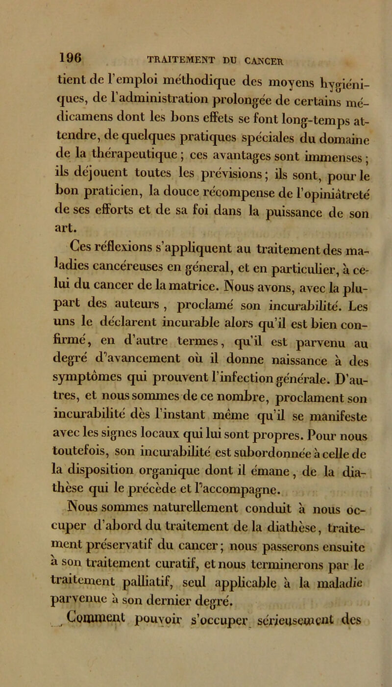 tient de l’emploi méthodique des moyens hygiéni- ques, de l’administration prolongée de certains mé- dicamens dont les bons effets se font long-temps at- tendre, de quelques pratiques spéciales du domaine de la thérapeutique ; ces avantages sont immenses ; ils déjouent toutes les prévisions ; ils sont, pom’ le bon praticien, la douce récompense de l’opiniâtreté de ses efforts et de sa foi dans la puissance de son art. Ces réflexions s’apphquent au traitement des ma- ladies cancéreuses en général, et en particuher, à ce- lui du cancer de la matrice. Nous avons, avec la plu- part des auteurs , proclamé son incm’abilité. Les uns le déclarent incurable alors qu’il est bien con- firmé, en d’autre termes, qu’il est parvenu au degré d’avancement où il donne naissance à des symptômes qui prouvent l’infection générale. D’au- tres, et noussommes de ce nombre, proclament son incurabilité dès l’instant même qu’il se manifeste avec les signes locaux qui lui sont propres. Pour nous toutefois, son incui’abüité est subordonnée à celle de la disposition organique dont il émane, de la dia- thèse qui le précède et l’accompagne. Nous sommes naturellement conduit à nous oc- cuper d’abord du traitement de la diathèse, traite- ment préservatif du cancer; nous passerons ensuite ù son traitement curatif, et nous terminerons par le traitement palliatif, seul apphcable à la malatlie parvenue à son dernier degré. ^ Comment pouvoir s’occuper, sérieusement des