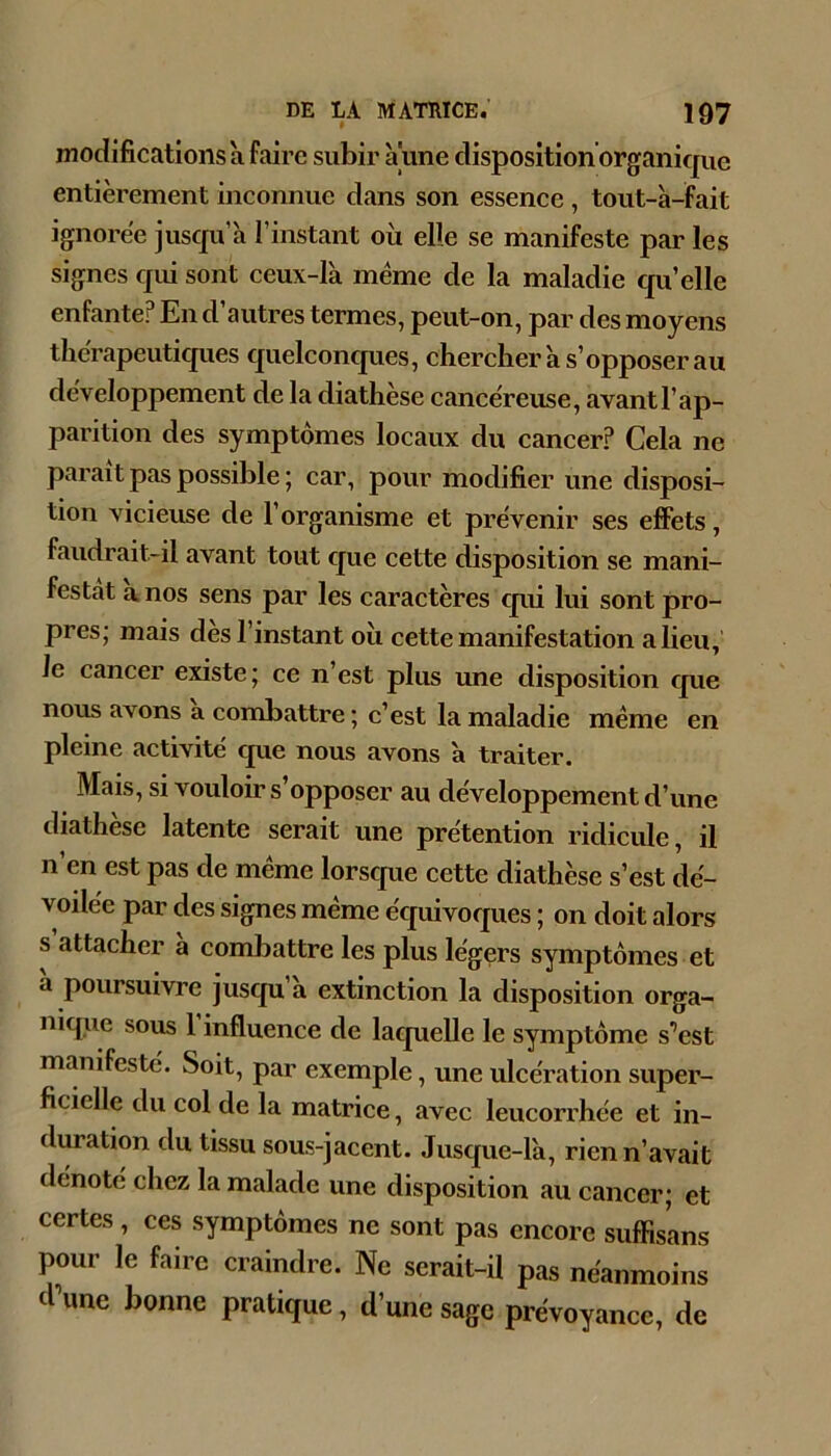 modifications à faire subir aune disposition organique entièrement inconnue dans son essence , tout-à-fait ignorée juscpi’à l’instant où elle se manifeste par les signes qui sont ceux-I'a meme de la maladie cpi’elle enfante? En d’autres termes, peut-on, par des moyens thérapeuticpies quelconcjues, chercher a s’opposer au développement de la diathèse cancéreuse, avant l’ap- parition des symptômes locaux du cancer? Cela ne parait pas possible ; car, pour modifier une disposi- tion vicieuse de l’organisme et prévenir ses effets, faudrait-il avant tout cjue cette disposition se mani- festât a nos sens par les caractères cpii lui sont pro- pres; mais des l’instant où cette manifestation a lieu, le cancer existe; ce n’est plus une disposition que nous avons a combattre ; c’est la maladie meme en pleine activité cpie nous avons à traiter. Mais, si vouloir s’opposer au développement d’une diathèse latente serait une prétention ridicule, il n’en est pas de même lorscpie cette diathèse s’est dé- voilée par des signes même équivoques ; on doit alors s attacher a combattre les plus légers symptômes et a poursuivre jusqu a extinction la disposition orga- nique sous l’influence de laquelle le symptôme s’est manifesté. Soit, par exemple, une ulcération super- ficielle du col de la matrice, avec leucorrhée et in- duration du tissu sous-jacent. Jusque-là, rien n’avait dénoté chez la malade une disposition au cancer; et certes, ces symptômes ne sont pas encore suffisans pour le faire craindre. Ne serait-il pas néanmoins d’une bonne pratique, d’une sage prévoyance, de