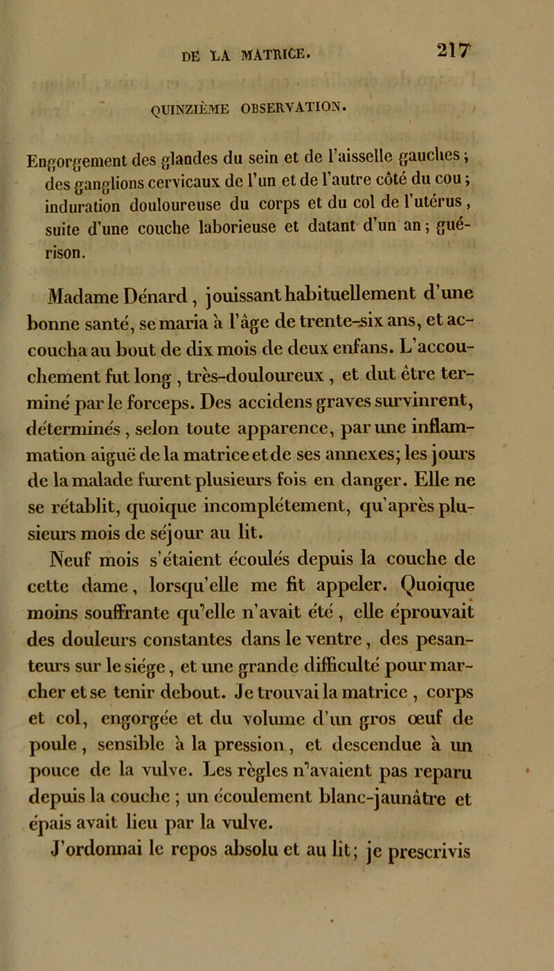 quinzième observation. En{iorgement des glaodes du sein et de l’aisselle gauches -, des ganglions cervicaux de l’un et de 1 autre cote du cou, induration douloureuse du corps et du col de l’utérus, suite d’une couche laborieuse et datant d’un an ; gué- rison. Madame Dénard, jouissant habituellement d’une bonne santé, se maria à l’àge de trente-.six ans, et ac- coucha au bout de dix mois de deux enfans. L’accou- chement fut long , très-douloureux, et dut être ter- miné par le forceps. Des accidens graves survinrent, déterminés , selon toute apparence, par une inflam- mation aiguë de la matrice et de ses aimexes; les jom’s de la malade furent plusieurs fois en danger. Elle ne se rétablit, quoique incomplètement, qu’après plu- sieurs mois de séjour au lit. Neuf mois s’étaient écoulés depuis la couche de cette dame, lorsqu’elle me fit appeler. Quoique moins souffrante qa’’elle n’avait été , elle éprouvait des douleurs constantes dans le ventre, des pesan- teurs sur le siège, et une grande difficulté pom’ mar- cher et se tenir debout. Je trouvai la matrice , corps et col, engorgée et du volmne d’un gros œuf de poule, sensible à la pression, et descendue a im pouce de la viüve. Les règles n’’avaient pas reparu depuis la couche ; un écoulement blanc-jaunâti’e et épais avait lieu par la vulve. J’ordonnai le repos aljsolu et au lit; je prescrivis