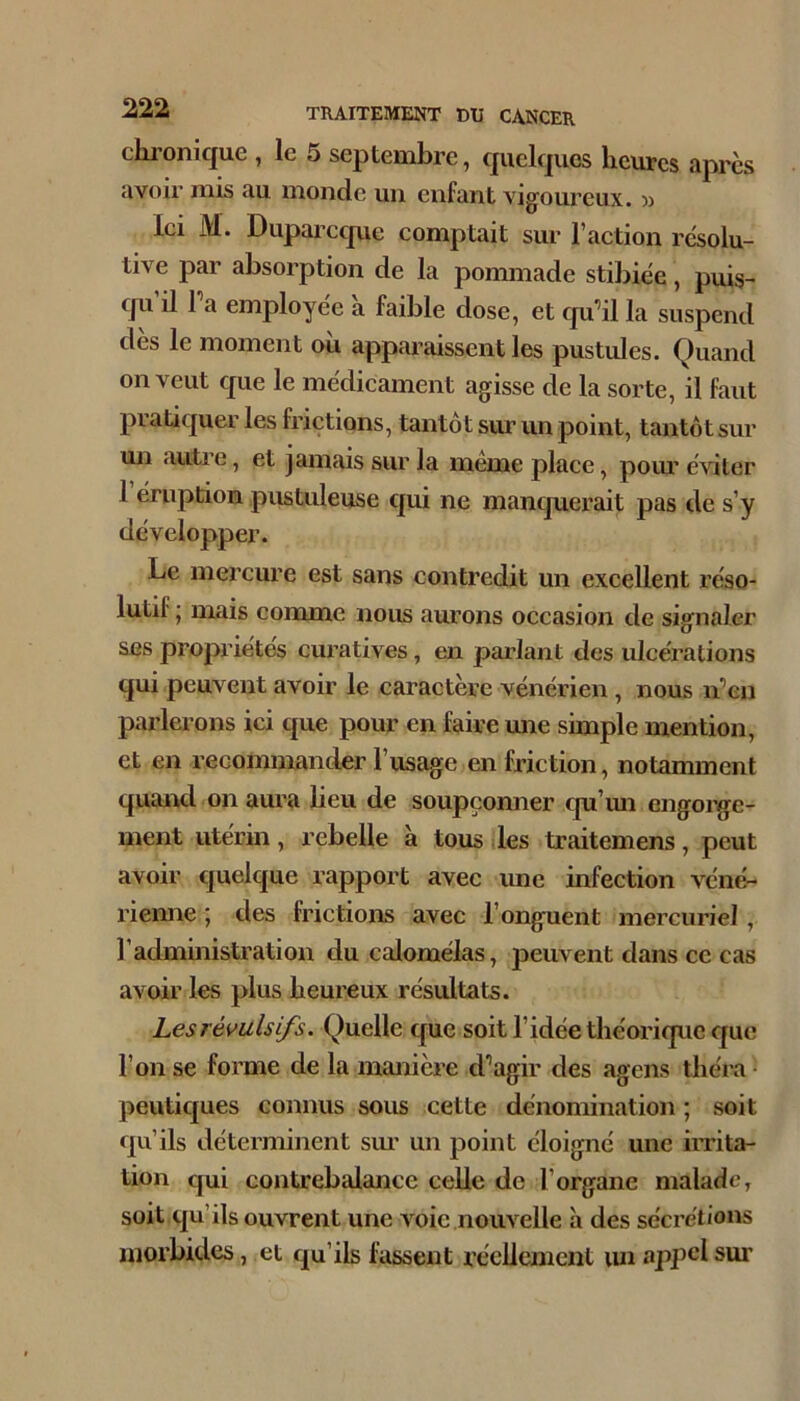 chi’onique , le 5 septembre, quclf|ucs heures apres avoir mis au monde un enfant vigoureux, m Ici M. Duparcque comptait sur l’action résolu- tive par absorption de la pommade stibiée, puis- qu il Pa employée à faible dose, et qu’il la suspend dès le moment où apparaissent les pustules. Quand on veut que le médicament agisse de la sorte, il faut pratiquer les frictions, tantôt sur un point, tantôt sur mi autre, et jamais sur la même place, pom’ éviter 1 éruption pustuleuse qui ne manquerait pas de s’y développer. Le mercure est sans contredit un excellent réso- lutif ; mais comme nous aurons occasion de signaler ses propriétés curatives, en parlant des ulcérations qui peuvent avoir le caractère vénérien , nous n’en parlerons ici que pour en faire une simple mention, et en recommander l’usage en friction, notamment quaixd on aura beu de soupçonner qu’mi engorge- ment utérin , rebelle à tous lies traitemens, peut avoir quelque rapport avec une infection véné- riemie ; des frictions avec l’onguent mercuriel, l’admmistration du calomélas, peuvent dans ce cas avoir les plus heureux résultats. Les rémis ifs. Quelle cjue soit l’idée théorique que l’on se forme de la manière d’agir des agens théra- peutiques connus sous cette dénomination ; soit qu’ils déterminent sm’ un point éloigné une irrita- tion qui contrebalance celle de l’organe malade, soit qu’ils ouvrent une voie nouvelle h des sécrétions morbides, et qu’ils fassent récUement lui appel sur