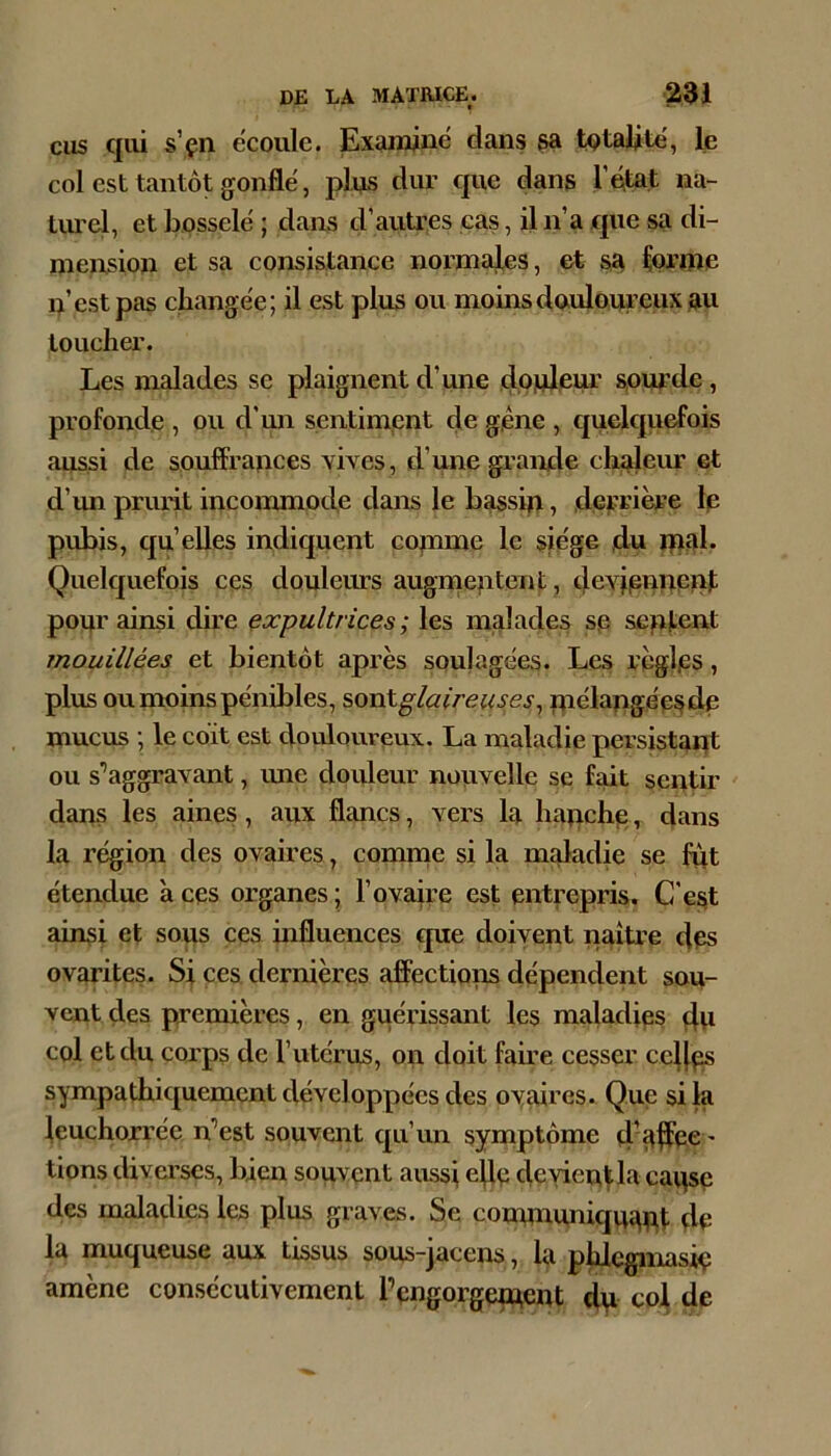 CHS qui s’çn ëcoiile. Examine dans sa totalité, le col est tantôt gonfle, pins diu’ que dans Tdtat na- tiu’el, et bosselë ; dans d’autres cas, il n’a que sa di- mension et sa consistance normajles, et sa ferme n’est pas cliange'e; il est plus ou moins douloureux au toucher. Les malades se plaignent d’une douleur sourde, profonde , ou d’mi sentiment de gêne , quelquefois aussi de souffrances vives, d’une grande chaleiu* et d’un prurit incommode dans le bassin, derrière le pubis, qu’elles indiquent copme le sie'ge du ipal. Quelquefois ces douleurs augmentent, deviennent pour ainsi dire ^xpultrices; les malades se sentent mouillées et bientôt après soulagées. Les règles, plus ou moins pénibles, ^ovAglaireuses^ Uiélangée^de mucus ; le coït est douloureux. La maladie persistant ou s’aggravant, une douleur nouvelle se fait sentir dans les aines, aux flancs, vers la hanche, dans la région des ovaires, comrne si la maladie se fet étendue à ces organes • l’ovaire est entrepris. C'e^t ainsi et sous ces influences que doivent naître des ovarites. Si ces dernières affectioiis dépendent sou- vent des premières, en guérissant les maladies dvi col et du corps de l’utérus, on doit faire cesser codes sympathiquement développées des ovaires. Que si la ieuchorrée n’est souvent qu’un symptôme 4'#ee ' tions diverses, bien souvent aussi ede devient la caqsç des maladies les plus graves. Se conununiquapt de la muqueuse aux tissus sous-jacens, la phlegmasie amène consécutivement l’engorgqnent du co^ de