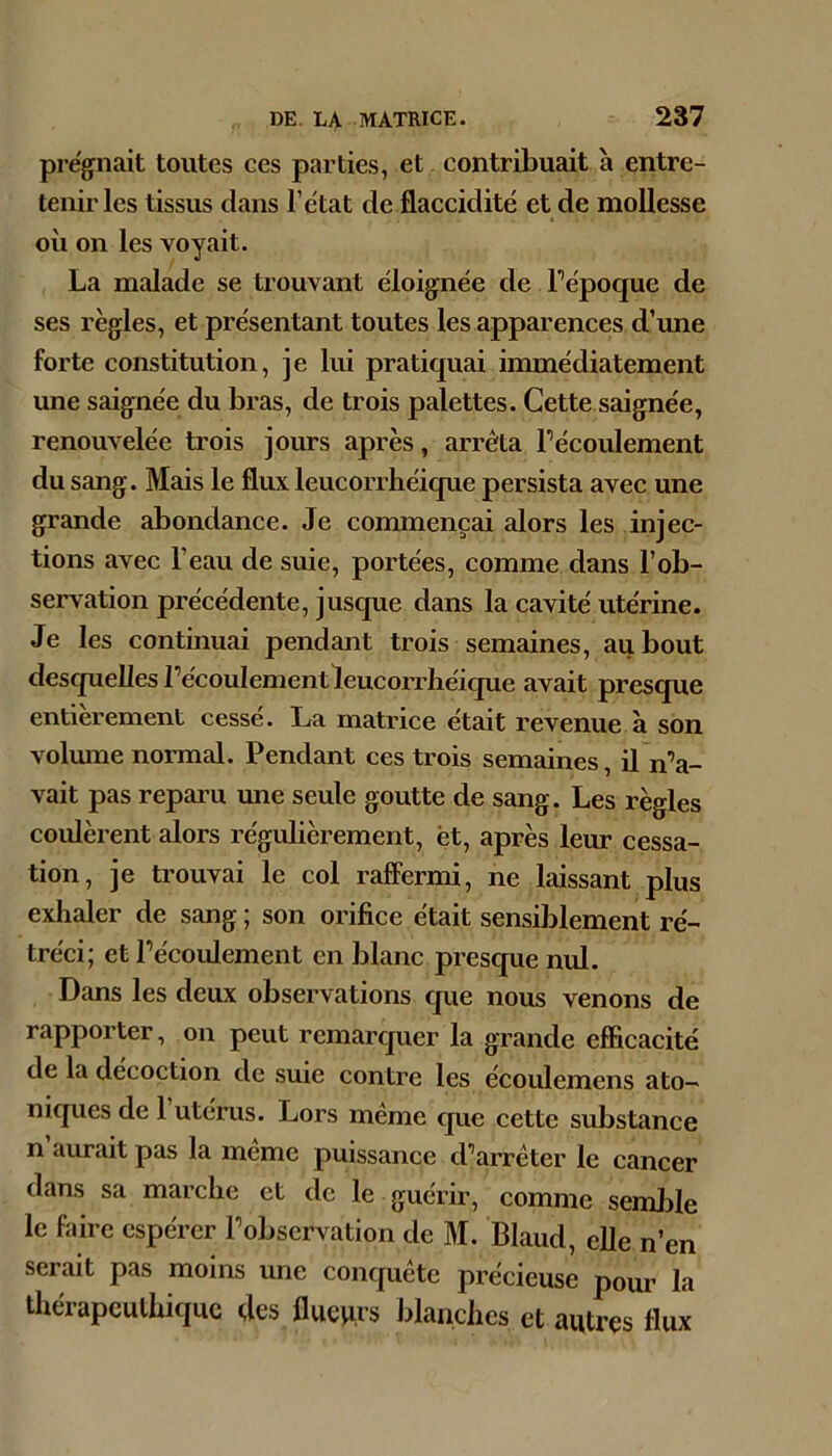 prëgnait toutes ces parties, et contribuait a entre- tenir les tissus dans l’ëtat de flaccidité et de mollesse où on les voyait. La malade se trouvant éloignée de Tépoque de ses règles, et présentant toutes les apparences d’une forte constitution, je lui pratiquai immédiatement une saignée du bras, de trois palettes. Cette saignée, renouvelée trois jours après, arrêta l’écoulement du sang. Mais le flux leucorrhéique persista avec une grande abondance. Je commençai alors les injec- tions avec l’eau de suie, portées, comme dans l’ob- servation précédente, jusque dans la cavité utérine. Je les continuai pendant trois semaines, au bout desquelles l’écoulement leucorrhéique avait presque entièrement cessé. La matrice était revenue à son volume normal. Pendant ces trois semaines, il n’a- vait pas reparu une seule goutte de sang. Les règles coulèrent alors régulièrement, ët, après leur cessa- tion, je trouvai le col raffermi, ne laissant plus exhaler de sang ; son orifice était sensiblement ré- tréci; et l’écoulement en blanc presque nul. Dans les deux observations que nous venons de rapporter, on peut remarquer la grande efficacité de la décoction de suie contre les écoulemens ato- niques de 1 utérus. Lors même que cette substance n aurait pas la même puissance d’arrêter le cancer dans sa marche et de le guérir, comme semble le faire espérer l’observation de M. Blaud, elle n’en serait pas moins une conquête précieuse pour la thérapeuthique des flueprs blanches et autres flux