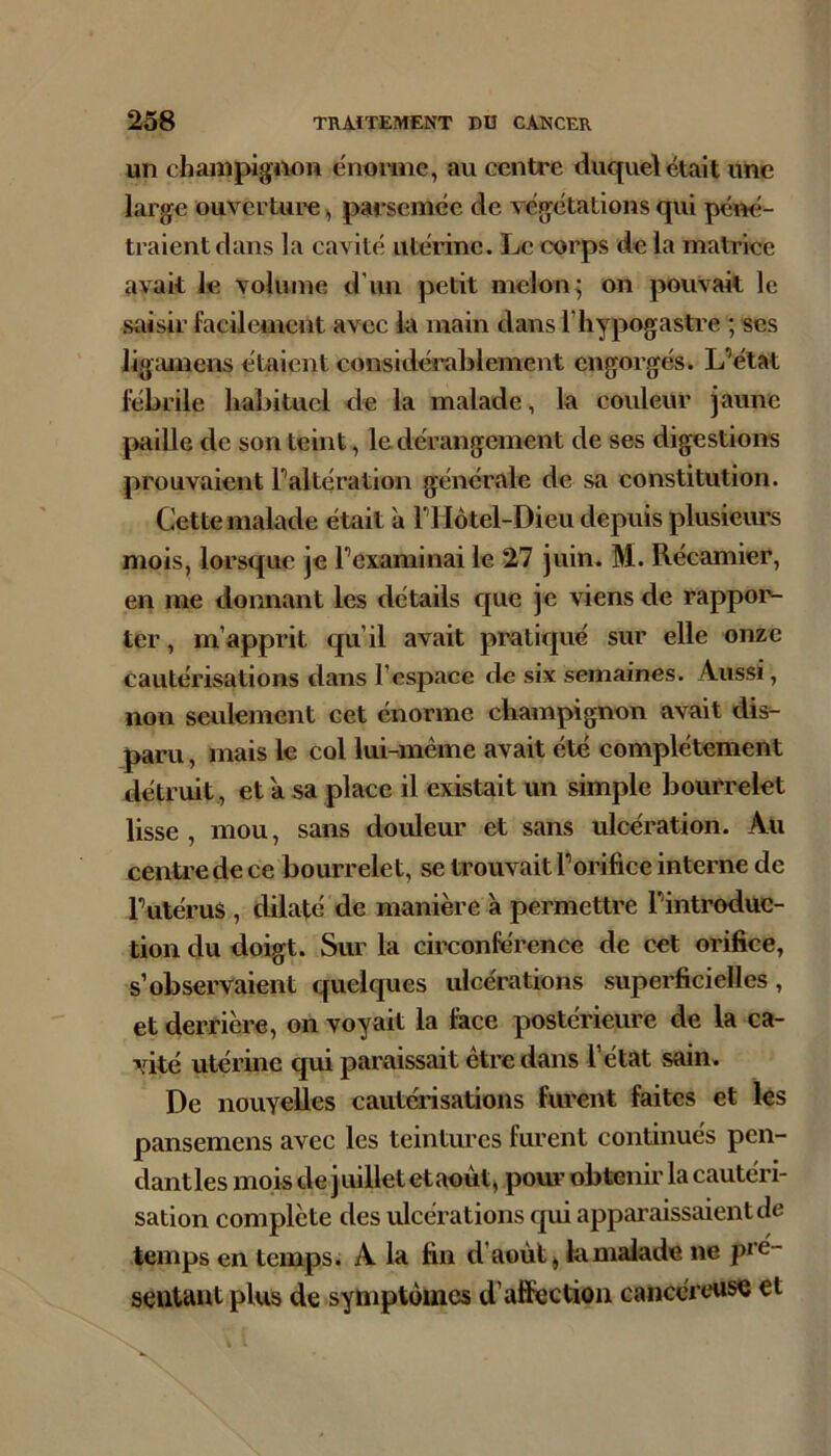 un champignon ënomie, au centre duquel était une large ouverture,, parsemée de végétations qui pémi- tralentdans la cavité utérine. Le corps de la matrice avait le volume d’un petit melon^ on pouvait le saisir facilement avec la main dans l’iiypogastre ; scs ligîuiiens étaient considéreblement engorgés. L’état lébrile habituel de la malade, la couleur jaune paille de son teint, le dérangement de ses digestions prouvaient l’altération générale de sa constitution. Cette malade était à l’IIôtel-Dieu depuis plusieiu’s mois, lorsque je l’examinai le 27 juin. M. Récamier, en me donnant les détails cjue je viens de rapport ter, m’apprit qu’il avait pratiqué sur elle onze cautérisations dans l’espace de six semaines. Aussi, non seulement eet énorme champignon avait dis- paru , mais le col lui-même avait été complètement détruit, et a sa place il existait un simple bourrelet lisse , mou, sans douleur et sans ulcération. Au centre de ce bourrelet, se trouvait l’orifice interne de l’utérus, dilaté de manière à permettre l’introduc- tion du doigt. Sur la circonférence de cet orifice, s’observaient quelques ulcérations superficielles, et derrière, on voyait la face postérieure de la ca- vité utérine qui paraissait être dans l’état sain. De nouyelles cautérisations furent faites et les pansemens avec les teintures furent continués pen- dant les mois de j uillet et août, pour obtenir la cautéri- sation complète des ulcérations qui apparaissaient de temps en temps. A la fin d’août^ la malade ne pré- scutaut plus de symptômes d’affection cancéreuse et