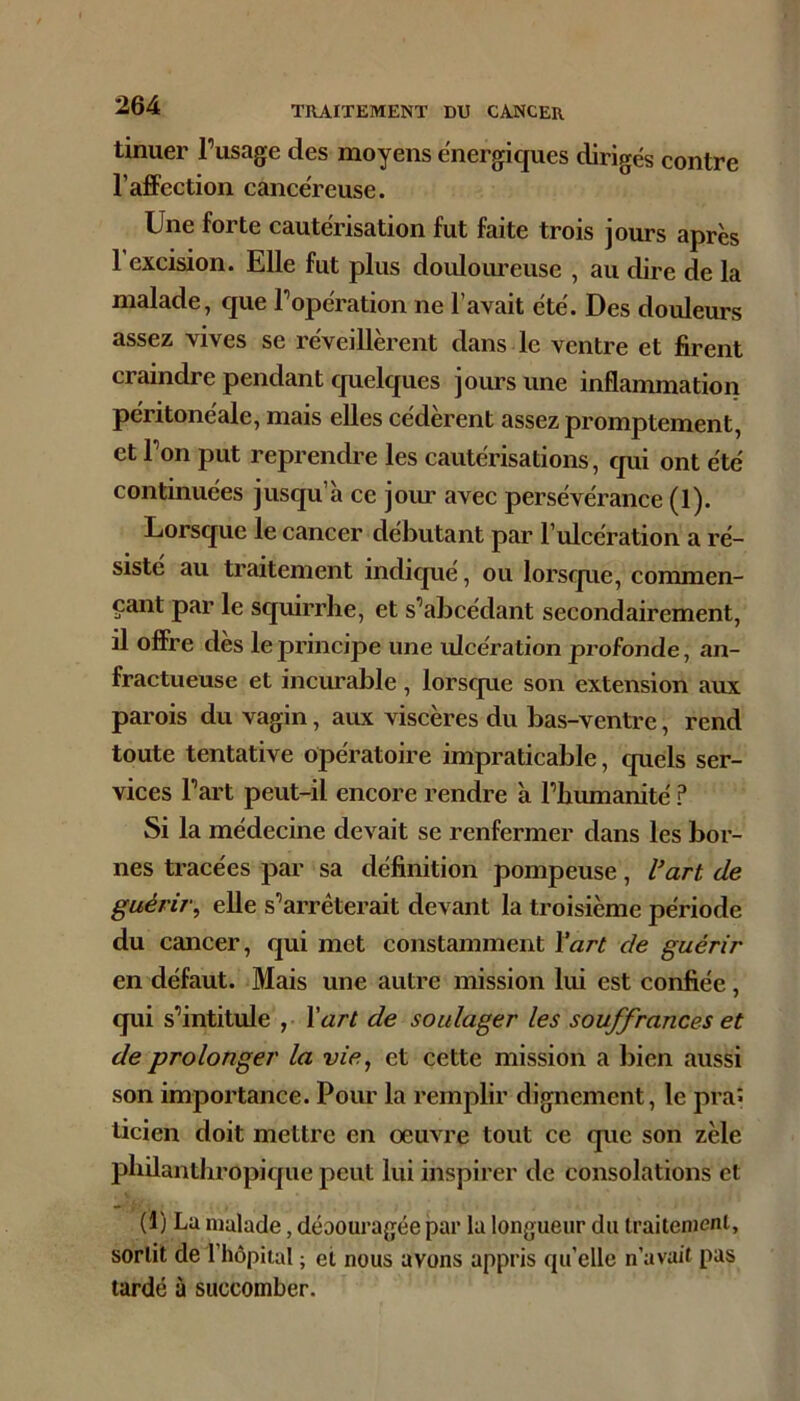 tinuer l’usage des moyens e'nergiques dirigés contre l’afiFection cancéreuse. Une forte cautérisation fut faite trois jours après 1 excision. Elle fut plus douloiueuse , au dire de la malade, que l’opération ne l’avait été. Des douleurs assez vives se réveillèrent dans le ventre et firent craindre pendant quelques jours une inflammation péritonéale, mais elles cédèrent assez promptement, et l’on put reprendre les cautérisations, qui ont été continuées jusqu’à ce joiu avec persévérance (1). Lorsque le cancer débutant par Tulcération a ré- sisté au traitement indiqué, ou lorsque, commen- çant par le squirrhe, et s’abcédant secondairement, il offre dès le principe une idcération profonde, an- fractueuse et incui’able , lorscpie son extension aux parois du vagin, aux viscères du bas-ventre, rend toute tentative opératoire impraticable, quels ser- vices l’art peut-il encore rendre à l’bumanité ? Si la médecine devait se renfermer dans les bor- nes tracées par sa définition pompeuse, l’art de guérir^ elle s’arrêterait devant la troisième période du cancer, qui met constamment Y art de guérir en défaut. Mais une autre mission lui est confiée, qui s’intitule ,• \art de soulager les souffrances et de prolonger la vie, et cette mission a bien aussi son importance. Pour la remplir dignement, le praî ticien doit mettre en œuvre tout ce que son zèle pliilantliropique peut lui inspirer de consolations et (1) La malade, déoouragée par la longueur du traitenïcnl, sortit del’hôpiial ; et nous avons appris qu’elle n’avait pas tardé à succomber.