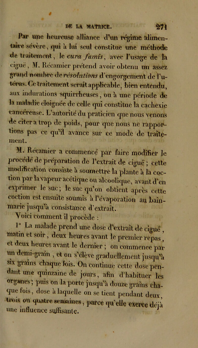 BË LA MAtRrCfi. ^'1 Par une heureuse alliance d^’im régime alimen- taire sévere, qui à lui seul constitue une méthode de traitement, le cura famis, avec l’usage de la ciguë, M. Récamier prétend avoir obtenu un asseï grand noml3rc de résoiatiens d’engorgement de Pu- térus. Ce traitement serait applicable, bien entendu, aux indurations squirrheuses, ou à une période de la maladie éloignée de celle qui constitue la cachexie cancéreuse. L autorité du praticien que nous venons de citer a trop de poids, pour que nous ne rappor- tions pas ce qiPil avance sur ce mode de traite- ment. M. Récamier a commencé par faire modilier le pi océdc de préparation de l’extrait de ciguë ; cette modification consiste h soumettre la plante a la coc- tion par la vapeur acétique ou alcoolique, avant d’en exprimer le suc j le suc cpl’ou obtient après cette coction est ensuite soumis a l’évaporation au bain- marie jusqu’à consistance d’extrait. Voici tominent il procède : 1“ La malade prend une dosé d’extrait dé ciguë , matin et soir, deux heui’es avant le premier repas \ et deux heures avant le dernier ; on commence par un dcmi-giain , et on s’élève graduellement jusqu’à «X grains ehaque Fois. On continue cette dose pen- dant une quinzaine de jours, afin d'habituer les ot'ganes'; puis on la porte jusqu’à douie grains cha- que fois, dose à laquelle on se tient pendant deux trois ou quatre semaines, parce qu’elle exerce déjà une influence sulFisanle. ^