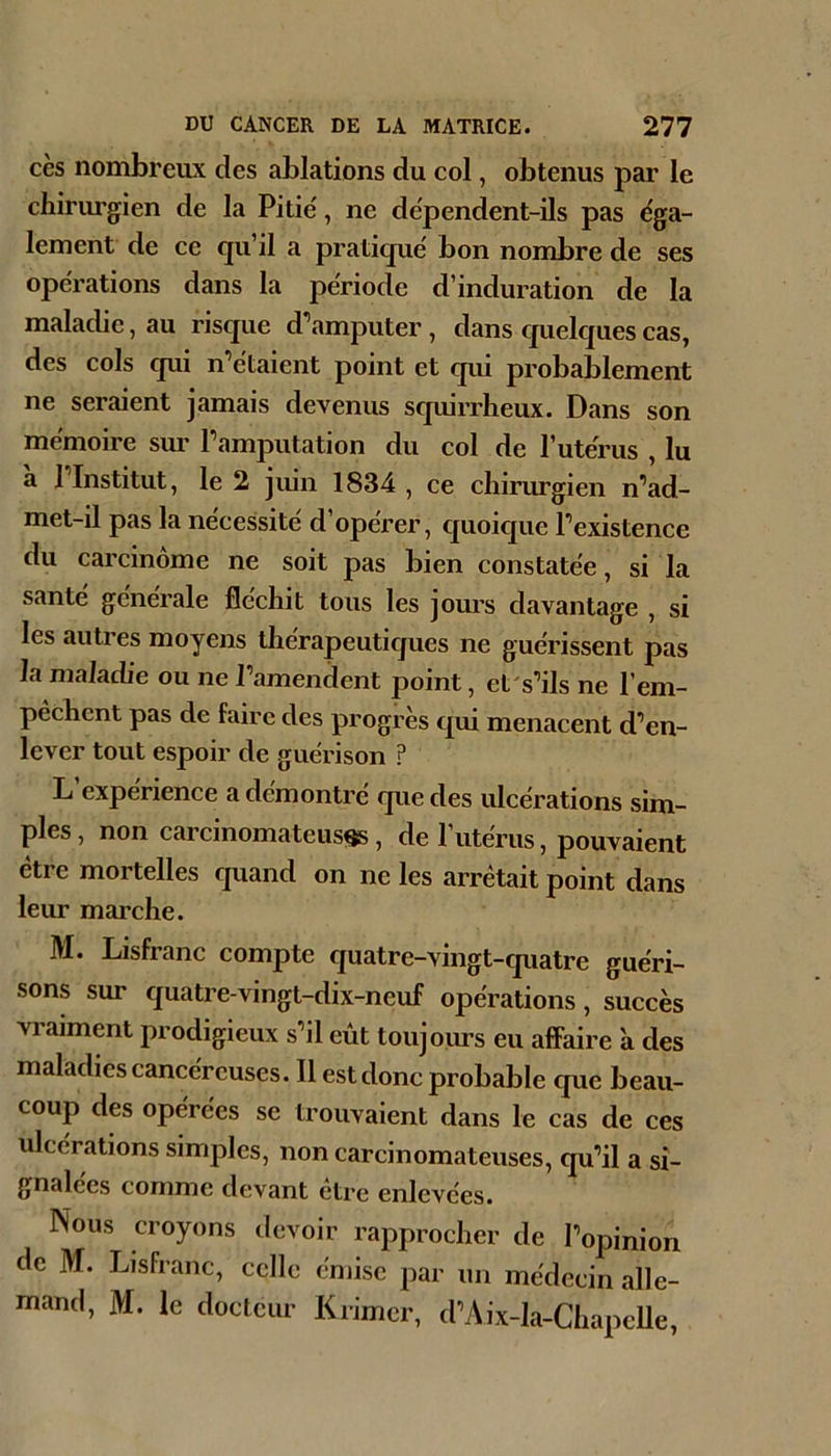 cès nombreux des ablations du col, obtenus par le chirurgien de la Pitié, ne dépendent-ils pas éga- lement de ce qu’il a pratiqué bon nombre de ses opérations dans la période d’induration de la maladie, au risque d’amputer, dans cjuelquescas, des cols qui n’étaient point et cpii probablement ne seraient jamais devenus squirrheux. Dans son mémoire sm’ l’amputation du col de l’utérus ,lu a l’Institut, le 2 juin 1834 , ce chirurgien n’ad- met-il pas la nécessité d’opérer, cjuoicjue l’existence du carcinome ne soit pas bien constatée, si la santé générale fléchit tous les jours davantage , si les autres moyens thérapeuticjues ne guérissent pas la maladie ou ne l’amendent point, et's’ils ne l’em- pèchent pas de faire des progrès qui menacent d’en- lever tout espoir de guérison ? L’expérience a démontré que des ulcérations sim- ples , non carcinomateuse, de l’utérus, pouvaient être mortelles quand on ne les arrêtait point dans leur marche. M. Lisfranc compte quatre-vingt-quatre guéri- sons sur quatre-vingt-dix-neuf opérations, succès vraiment prodigieux s’il eût toujours eu affaire a des maladies cancéreuses. Il est donc probable que beau- coup des opérées se trouvaient dans le cas de ces ulcérations simples, non carcinomateuses, qu’il a si- gnalées comme devant etre enlevées. Nous croyons devoir rapprocher de l’opinion de M. Lisfranc, celle émise par un médecin alle- mand, M. le docteur Krimcr, d’Aix-la-ChapeUe,