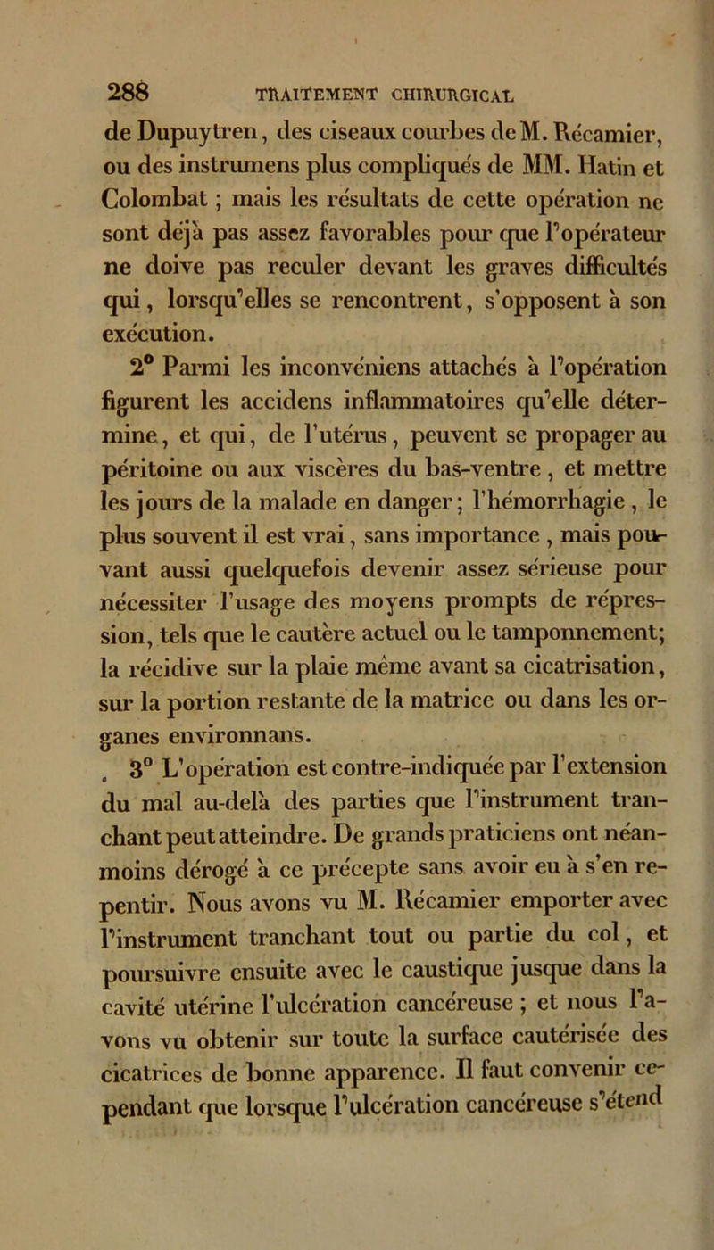 de Dupuytren, des ciseaux courbes cleM. Récamier, ou des instrumens plus complique's de MM. Hatin et Colombat ; mais les résultats de cette opération ne sont déjà pas assez favorables pour cpue Topérateur ne doive pas reculer devant les graves difficultés qui, lorsqu*elles se rencontrent, s’opposent à son exécution. 2® Pai’mi les inconvéniens attachés à l’opération figurent les accidens inflammatoires qu’elle déter- mine , et c|ui, de l’utérus, peuvent se propager au péritoine ou aux viscères du bas-ventre , et mettre les jours de la malade en danger; l’hémorrhagie , le plus souvent il est vrai, sans importance , mais pour vant aussi quelquefois devenir assez sérieuse pour nécessiter l’usage des moyens prompts de répres- sion, tels que le cautère actuel ou le tamponnement; la récidive sur la plaie même avant sa cicatrisation, sur la portion restante de la matrice ou dans les or- ganes environnans. 3“ L’opération est contre-indiquée par l’extension du mal au-delà des parties que l’instrument tran- chant peut atteindi’e. De grands praticiens ont néan- moins dérogé à ce précepte sans avoir eu à s’en re- pentir. Nous avons vu M. Récamier emporter avec l’instrument tranchant tout ou partie du col, et poiu'suivre ensuite avec le caustique jusque dans la cavité utérine l’iücération cancéreuse ; et nous l’a- vons vu obtenir sur toute la surface cautérisée des cicatrices de bonne apparence. Il faut convenir ce- pendant que lorsque l’ulcération cancéreuse s’étend