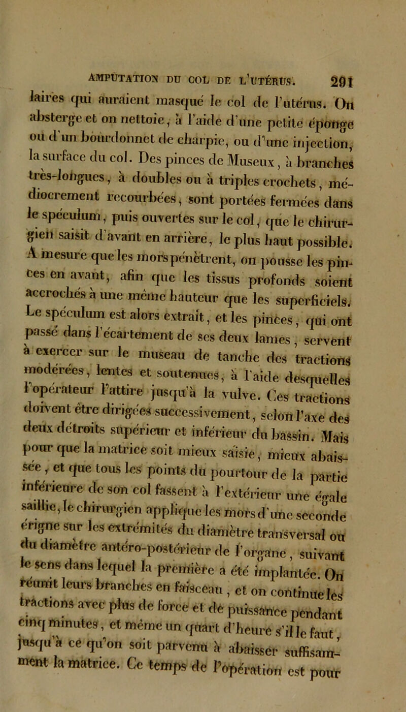 laires qui auraient masque le col de rutéms. On abstergc et on nettoie, h l’aide d’une petite fipongo ou d'un bôurdonnet de charpie, ou d\mc injection, la surface du col. Des pinces de Museux, à branches très-longues, à doubles ou à triples crochets, mé- diocrement recourbées, sont portées fermées dans le spéculum, puis ouvertes sur le col, cpie le chirur- gien saisit d’avant en arrière, le plus haut possible. A mesure que les mors pénètrent, on pousse les pin- ces en avant, afin que les tissus profonds soient accrochés a une meme hauteur que les superficiels. Le spéculum est alors extrait, et les pinces, qui ont passé dans l’écartement de ses deux lames , servent à exercer sur le museau de tanche des tractions modérées, lentes et soutenues, h l’aide desquelles 1 operateur Pattire Jusqu’il la vulve. Ces tractions dorvent être dirigées successivement, selon l’axe des deux détroits supérieur et inférieur du bassin. Mais pour que la matrice soit mieux saisie, mieux abais- sée , et que tous les points du pourtour de la partie inférieure de son col fassent à l’extérieur une e^ale saïUie, le chirurgien applique les mors d'une seconde erigne sur les extrémités du diamètre transversal ou du diamètre antéro-postcTicUr de l’organe, suivant le sens dans lequel la première a été implantée. On reumt leurs branches en faisceau , et on continue les trac-tions avec plus de force et dé puissance pendant cinq minutes, et même un quart d’heure s’il le faut jusqu’à ce qiPon soit parvenu à abaissér suffismn- la matrice. Ce temps de Popération est pouf