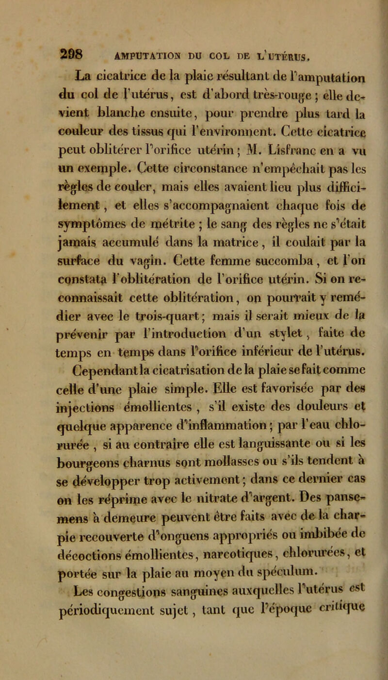 La cicatrice de la plaie résultant de Pamputation du col de Tutérus, est d’abord très-rouge ; elledc-^ vient blanche ensuite, pour prendre plus tard la couleur des tissus qui l’environnent. Cette cicatrice peut oblitérer Porifice utérin ; M. Lisfranc en a vu un exemple. Cette circonstance n’empêchait pas les règles de couler, mais elles avaient lieu plus diffici- lement , et elles s’accompagnaient chaque fois de symptômes de métrite ; le sang des règles ne s’était jamais accumulé dans la matrice, il coulait par la surface du vagin. Cette femme succomba, et l’on constatfi l'oblitération de l’orifiice utérin. Si on re- connaissait cette oblitération, on pourrait y remé- dier avec le trois-quart ; mais il serait mieux de la prévenir par l’introduction d’un stylet, faite de temps en temps dans Porifiee infériem’ de l’utérus. Cependant la cicatrisation de la plaie se fait comme celle d’une plaie simple. Elle est favorisée par des injections émollientes , s’il existe des doideurs et quelque apparence d’inflammation; par l’eau chlo- rurée , si au contraire elle est languissante ou si les bourgeons charnus sont mollasses ou s’ils tendent à se développer trop activement ; dans ce dernier cas on les réprime avec le nitrate d’argent. Des panse- mens à demeure peuvent être faits avec de la char- pie recouverte d’onguens appropriés ou imbibée de décoctions émollientes, narcotiques, chlorurées, et portée sur la plaie au moyen du speculiun. Les congestions sanguines auxquelles l’utérus est périodiquement sujet, tant que Pépoque critique