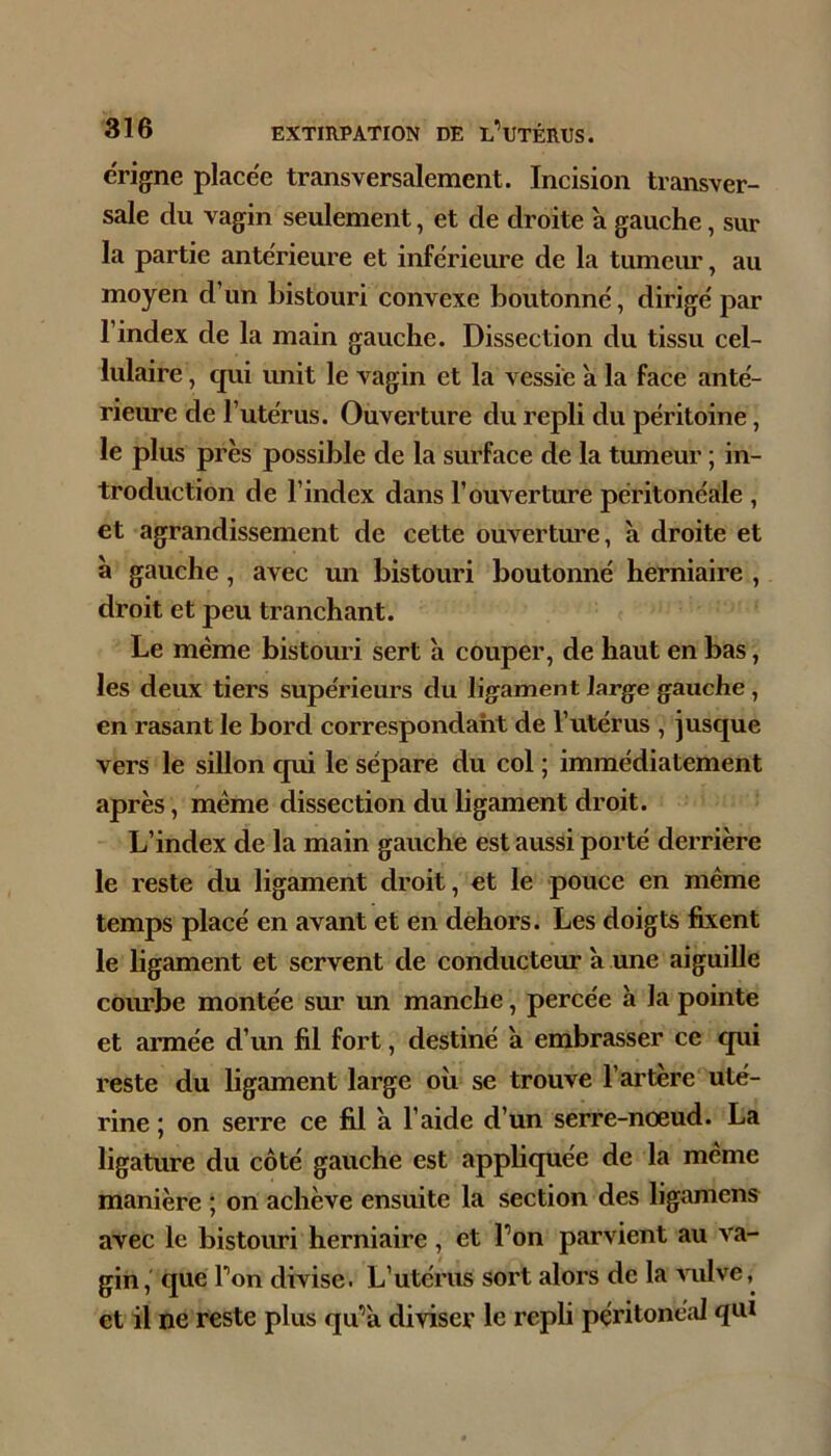 ërigne placée transversalement. Incision transver- sale du vagin seulement, et de droite à gauche, sur la partie antérieure et inférieure de la tumeur, au moyen d’un bistouri convexe boutonné, dirigé par l’index de la main gauche. Dissection du tissu cel- lulaire , qui unit le vagin et la vessie a la face anté- rieure de l’utérus. Ouverture du repli du péritoine, le plus près possible de la surface de la tumeur ; in- troduction de l’index dans l’ouverture péritonéale , et agrandissement de cette ouvertm’e, à droite et a gauche, avec un bistouri boutonné herniaire , droit et peu tranchant. Le même bistouri sert à couper, de haut en bas, les deux tiers supérieurs du ligament large gauche, en rasant le bord correspondant de l’utérus , jusque vers le sillon qui le sépare du col ; immédiatement après, même dissection du ligament droit. L’index de la main gauche est aussi porté derrière le reste du ligament droit, et le pouce en même temps placé en avant et en dehors. Les doigts fixent le bgament et servent de conducteur à une aiguille courbe montée sur un manche, percée à la pointe et armée d’un fil fort, destiné à embrasser ce qui reste du ligament large où se trouve l’artère uté- rine ; on serre ce fil à l’aide d’un serre-nœud. La ligature du côté gauche est appliquée de la meme manière ; on achève ensuite la section des ligamens avec le bistouri herniaire, et l’on parvient au va- gin, que l’on divise. L’utérus sort alors de la vulve et il ne reste plus qu’a diviser le repli péritonéal qui