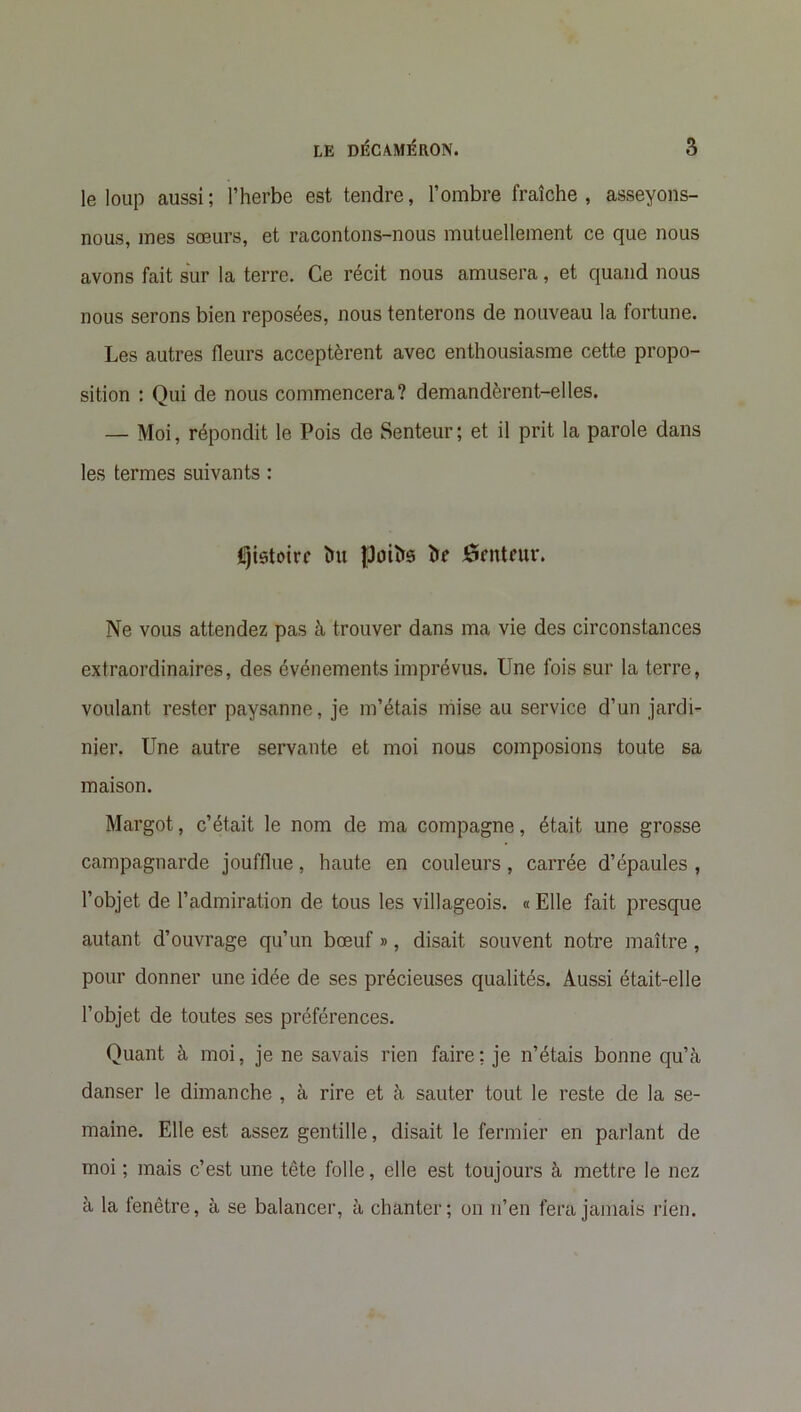 le loup aussi; l’herbe est tendre, l’ombre fraîche, asseyons- nous, mes sœurs, et racontons-nous mutuellement ce que nous avons fait sur la terre. Ce récit nous amusera, et quand nous nous serons bien reposées, nous tenterons de nouveau la fortune. Les autres fleurs acceptèrent avec enthousiasme cette propo- sition : Qui de nous commencera? demandèrent-elles. — Moi, répondit le Pois de Senteur; et il prit la parole dans les termes suivants : fijistoirc lut Ipufte ï>f ôrntntr. Ne vous attendez pas à trouver dans ma vie des circonstances extraordinaires, des événements imprévus. Une fois sur la terre, voulant rester paysanne, je m’étais mise au service d’un jardi- nier. Une autre servante et moi nous composions toute sa maison. Margot, c’était le nom de ma compagne, était une grosse campagnarde joufflue, haute en couleurs , carrée d’épaules , l’objet de l’admiration de tous les villageois. « Elle fait presque autant d’ouvrage qu’un bœuf », disait souvent notre maître, pour donner une idée de ses précieuses qualités. Aussi était-elle l’objet de toutes ses préférences. Quant à moi, je ne savais rien faire; je n’étais bonne qu’à danser le dimanche , à rire et à sauter tout le reste de la se- maine. Elle est assez gentille, disait le fermier en parlant de moi ; mais c’est une tête folle, elle est toujours à mettre le nez à la fenêtre, à se balancer, à chanter; on n’en fera jamais rien.