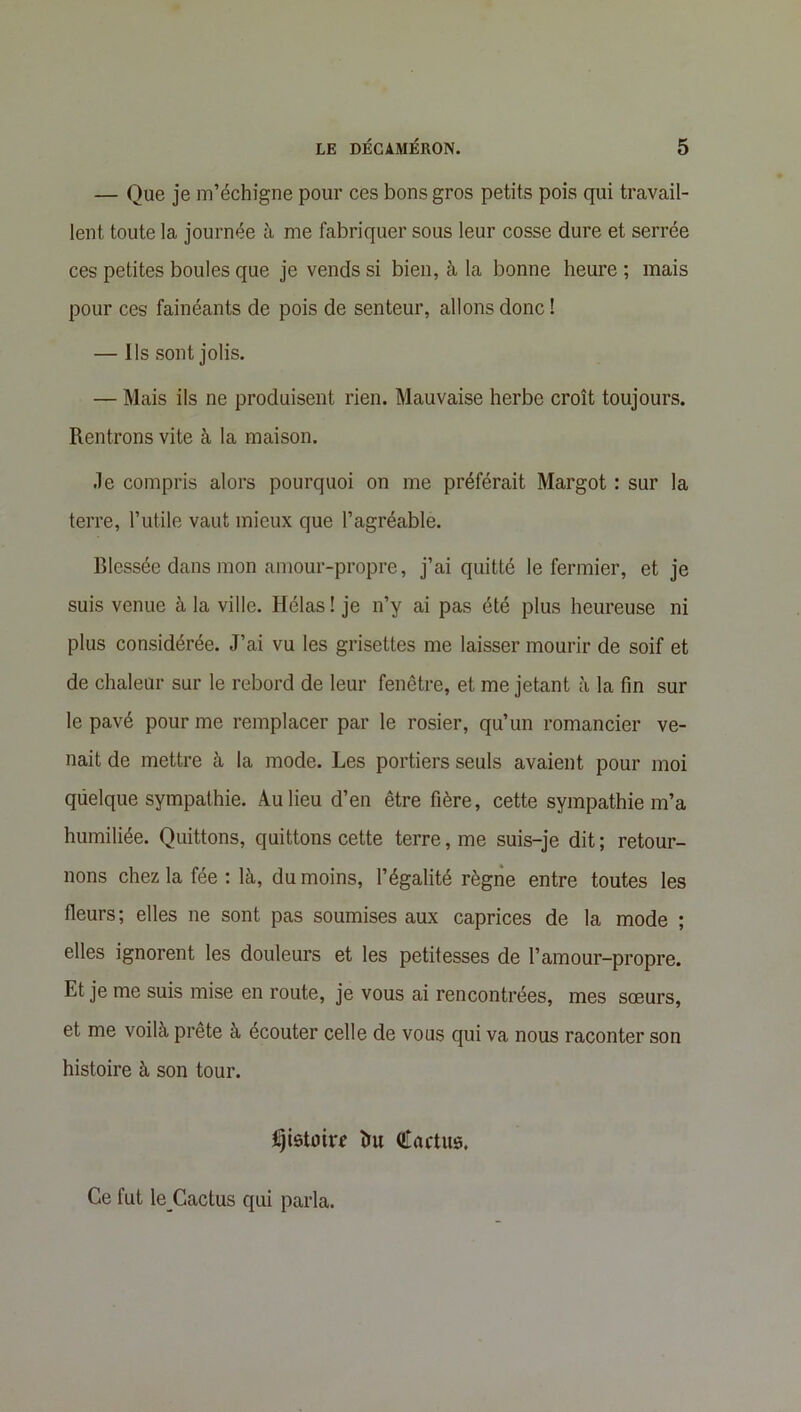 — Que je m’échigne pour ces bons gros petits pois qui travail- lent toute la journée à me fabriquer sous leur cosse dure et serrée ces petites boules que je vends si bien, à la bonne heure; mais pour ces fainéants de pois de senteur, allons donc ! — Ils sont jolis. — Mais ils ne produisent rien. Mauvaise herbe croît toujours. Rentrons vite à la maison. Je compris alors pourquoi on me préférait Margot : sur la terre, l’utile vaut mieux que l’agréable. Blessée dans mon amour-propre, j’ai quitté le fermier, et je suis venue à la ville. Hélas ! je n’y ai pas été plus heureuse ni plus considérée. J’ai vu les grisettes me laisser mourir de soif et de chaleur sur le rebord de leur fenêtre, et me jetant à la fin sur le pavé pour me remplacer par le rosier, qu’un romancier ve- nait de mettre à la mode. Les portiers seuls avaient pour moi qiielque sympathie. Au lieu d’en être fière, cette sympathie m’a humiliée. Quittons, quittons cette terre, me suis-je dit ; retour- nons chez la fée : là, du moins, l’égalité règne entre toutes les fleurs; elles ne sont pas soumises aux caprices de la mode ; elles ignorent les douleurs et les petitesses de l’amour-propre. Et je me suis mise en route, je vous ai rencontrées, mes sœurs, et me voilà prête à écouter celle de vous qui va nous raconter son histoire à son tour. Ijistoirr ïut Cactus. Ce fut leCactus qui parla.