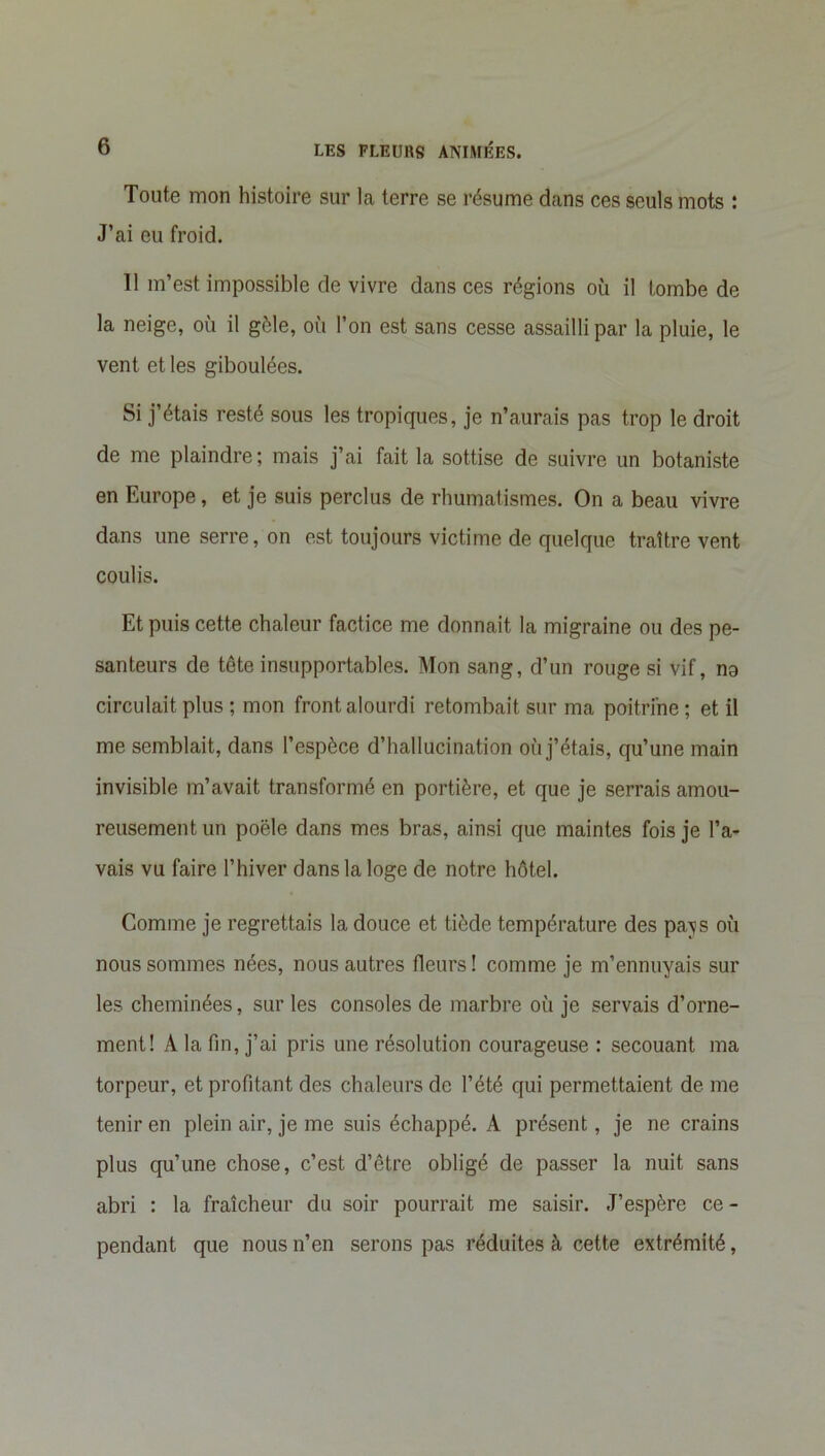 Toute mon histoire sur la terre se résume dans ces seuls mots : J’ai eu froid. Il m’est impossible de vivre dans ces régions où il tombe de la neige, où il gèle, où l’on est sans cesse assailli par la pluie, le vent et les giboulées. Si j’étais resté sous les tropiques, je n’aurais pas trop le droit de me plaindre; mais j’ai fait la sottise de suivre un botaniste en Europe, et je suis perclus de rhumatismes. On a beau vivre dans une serre, on est toujours victime de quelque traître vent coulis. Et puis cette chaleur factice me donnait la migraine ou des pe- santeurs de tête insupportables. Mon sang, d’un rouge si vif, no circulait plus ; mon front alourdi retombait sur ma poitrine ; et il me semblait, dans l’espèce d’hallucination où j’étais, qu’une main invisible m’avait transformé en portière, et que je serrais amou- reusement un poêle dans mes bras, ainsi que maintes fois je l’a- vais vu faire l’hiver dans la loge de notre hôtel. Comme je regrettais la douce et tiède température des pavs où nous sommes nées, nous autres fleurs ! comme je m’ennuyais sur les cheminées, sur les consoles de marbre où je servais d’orne- ment! A la fin, j’ai pris une résolution courageuse : secouant ma torpeur, et profitant des chaleurs de l’été qui permettaient de me tenir en plein air, je me suis échappé. A présent, je ne crains plus qu’une chose, c’est d’être obligé de passer la nuit sans abri : la fraîcheur du soir pourrait me saisir. J’espère ce- pendant que nous n’en serons pas réduites à cette extrémité,