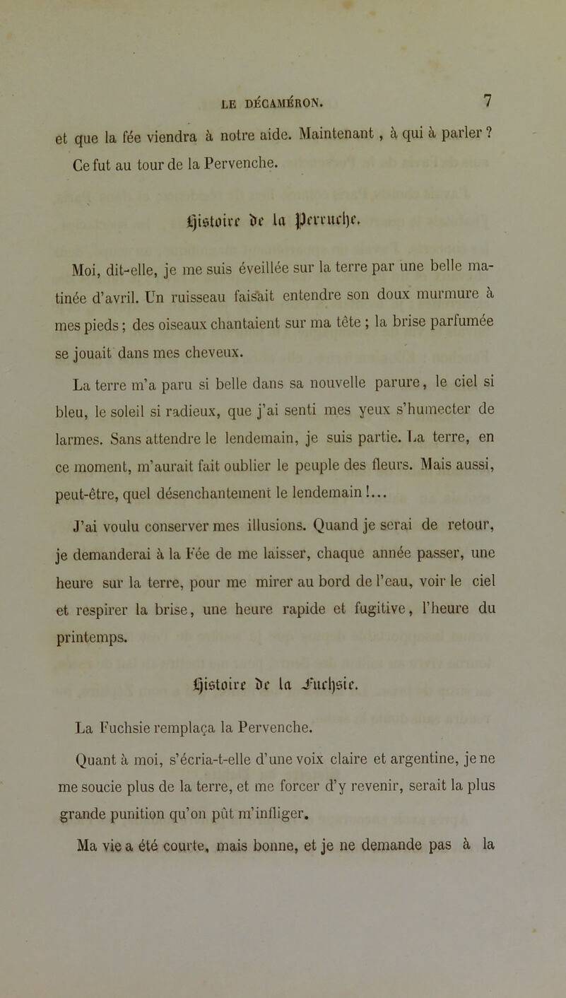 et que la fée viendra à notre aide. Maintenant, à qui à parler ? Ce fut au tour de la Pervenche. Jjjistoirf ÏH' la |Jm‘ucl)r. Moi, dit-elle, je me suis éveillée sur la terre par une belle ma- tinée d’avril. Un ruisseau faisait entendre son doux murmure à mes pieds ; des oiseaux chantaient sur ma tête ; la brise parfumée se jouait dans mes cheveux. La terre m’a paru si belle dans sa nouvelle parure, le ciel si bleu, le soleil si radieux, que j’ai senti mes yeux s’humecter de larmes. Sans attendre le lendemain, je suis partie. La terre, en ce moment, m’aurait fait oublier le peuple des fleurs. Mais aussi, peut-être, quel désenchantement le lendemain !... J’ai voulu conserver mes illusions. Quand je serai de retour, je demanderai à la Fée de me laisser, chaque année passer, une heure sur la terre, pour me mirer au bord de l’eau, voir le ciel et respirer la brise, une heure rapide et fugitive, l’heure du printemps. Ijistoirr ï>c la Jmdjôie. La Fuchsie remplaça la Pervenche. Quant à moi, s’écria-t-elle d’une voix claire et argentine, je ne me soucie plus de la terre, et me forcer d’y revenir, serait la plus grande punition qu’on pût m’infliger. Ma vie a été courte, mais bonne, et je ne demande pas à la