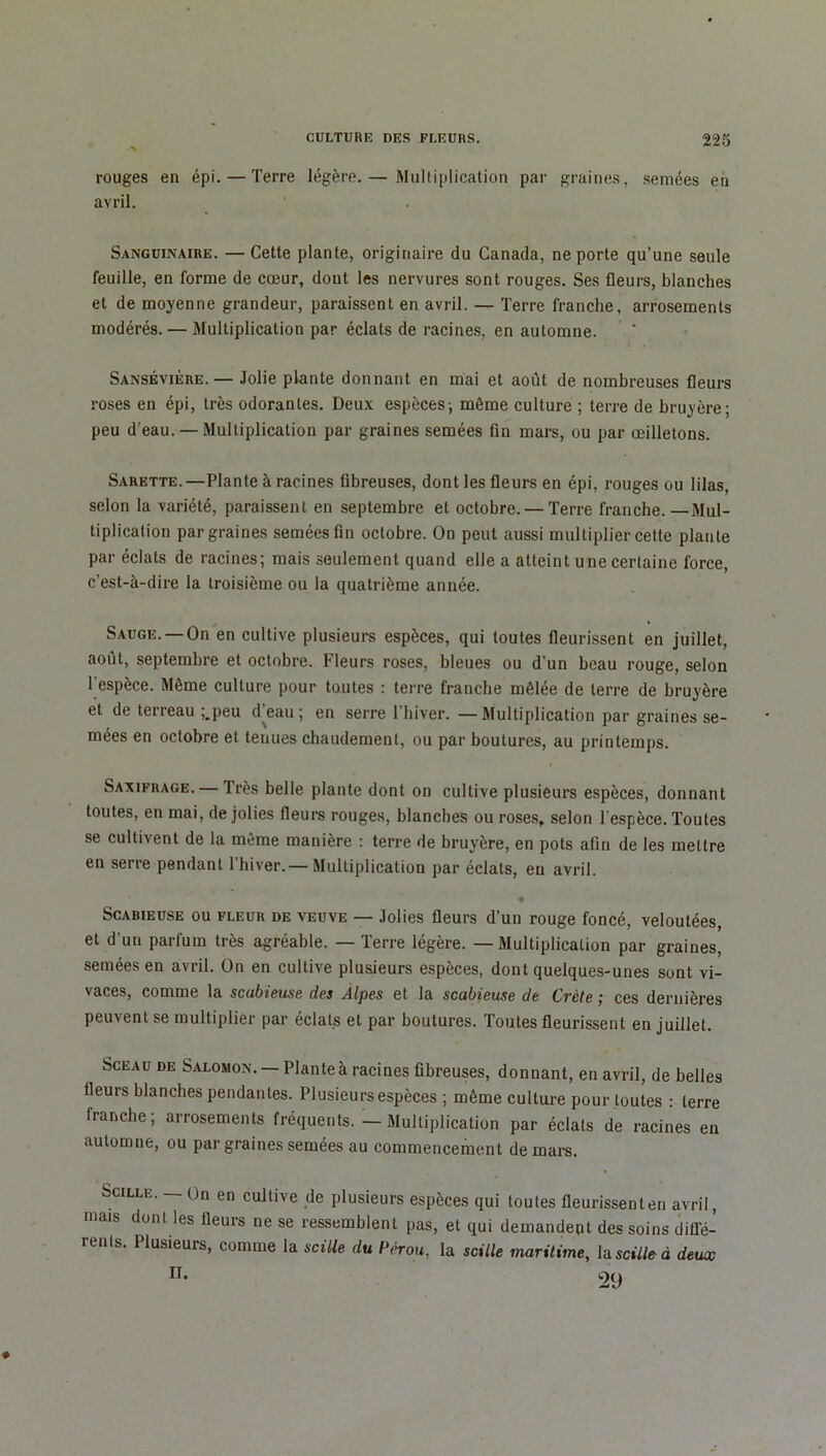 rouges en épi. — Terre légère.— Multiplication par graines, semées en avril. Sanguinaire. — Cette plante, originaire du Canada, ne porte qu’une seule feuille, en forme de cœur, dont les nervures sont rouges. Ses fleurs, blanches et de moyenne grandeur, paraissent en avril. — Terre franche, arrosements modérés. — Multiplication par éclats de racines, en automne. Sansévière. — Jolie plante donnant en mai et août de nombreuses fleurs roses en épi, très odorantes. Deux espèces; même culture ; terre de bruyère; peu d’eau. — Multiplication par graines semées fin mars, ou par œilletons. Sarette.—Plante à racines fibreuses, dont les fleurs en épi, rouges ou lilas, selon la variété, paraissent en septembre et octobre. — Terre franche.—Mul- tiplication par graines semées fin octobre. On peut aussi multiplier cette plante par éclats de racines; mais seulement quand elle a atteint une certaine force, c’est-à-dire la troisième ou la quatrième année. Sauge. —On en cultive plusieurs espèces, qui toutes fleurissent en juillet, août, septembre et octobre. Fleurs roses, bleues ou d’un beau rouge, selon 1 espèce. Même culture pour toutes : terre franche mêlée de terre de bruyère et de terreau ;.peu d eau ; en serre 1 hiver. —Multiplication par graines se- mées en octobre et tenues chaudement, ou par boutures, au printemps. Saxifrage. — Très belle plante dont on cultive plusieurs espèces, donnant toutes, en mai, de jolies fleurs rouges, blanches ou roses, selon l'espèce. Toutes se cultivent de la même manière : terre de bruyère, en pots afin de les mettre en serre pendant 1 hiver. — Multiplication par éclats, eu avril. • Scabieuse ou fleur de veuve — Jolies fleurs d’un rouge foncé, veloutées, et d’un parfum très agréable. — Terre légère. — Multiplication par graines, semées en avril. On en cultive plusieurs espèces, dont quelques-unes sont vi- vaces, comme la scubieuse des Alpes et la scabieuse de Crète ; ces dernières peuvent se multiplier par éclats et par boutures. Toutes fleurissent en juillet. Sceau de Salomon. —Plante à racines fibreuses, donnant, en avril, de belles fleurs blanches pendantes. Plusieurs espèces ; même culture pour toutes : terre franche; arrosements fréquents. — Multiplication par éclats de racines en automne, ou par graines semées au commencement de mars. Scille. — On en cultive de plusieurs espèces qui toutes fleurissent en avril, mais dont les fleurs ne se ressemblent pas, et qui demandent des soins diffé- rents. Plusieurs, comme la sciUe du Pérou, la scille maritime, la sciUe à deux H. 2<j