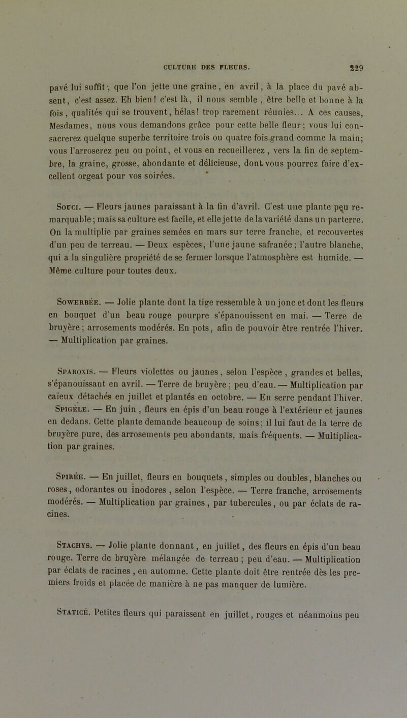 pavé lui suffit-, que l’on jette une graine, en avril, à la place du pavé ab- sent, c’est assez. Eh bien! c’est là, il nous semble , être belle et bonne à la fois, qualités qui se trouvent, hélas! trop rarement réunies... A ces causes, Mesdames, nous vous demandons grâce pour cette belle fleur; vous lui con- sacrerez quelque superbe territoire trois ou quatre fois grand comme la main; vous l’arroserez peu ou point, et vous en recueillerez, vers la fin de septem- bre, la graine, grosse, abondante et délicieuse, dont vous pourrez faire d’ex- cellent orgeat pour vos soirées. Souci. — Fleurs jaunes paraissant à la fin d’avril. C’est une plante pçu re- marquable ; mais sa culture est facile, et elle jette de la variété dans un parterre. On la multiplie par graines semées en mars sur terre franche, et recouvertes d’un peu de terreau. —Deux espèces, l’une jaune safranée; l’autre blanche, qui a la singulière propriété de se fermer lorsque l’atmosphère est humide. — Même culture pour toutes deux. Sowerbée. — Jolie plante dont la tige ressemble à un jonc et dont les fleurs en bouquet d’un beau rouge pourpre s’épanouissent en mai. — Terre de bruyère; arrosements modérés. En pots, afin de pouvoir être rentrée l’hiver. — Multiplication par graines. Sparoxis. — Fleurs violettes ou jaunes, selon l’espèce , grandes et belles, s’épanouissant en avril. —Terre de bruyère; peu d’eau. — Multiplication par caïeux détachés en juillet et plantés en octobre. — En serre pendant l’hiver. Spigéle. — En juin , fleurs en épis d’un beau rouge à l’extérieur et jaunes en dedans. Cette plante demande beaucoup de soins; il lui faut de la terre de bruyère pure, des arrosements peu abondants, mais fréquents. — Multiplica- tion par graines. Spirée. — En juillet, fleurs en bouquets, simples ou doubles, blanches ou roses, odorantes ou inodores , selon l’espèce. — Terre franche, arrosements modérés. — Multiplication par graines, par tubercules, ou par éclats de ra- cines. Stachys. — Jolie plante donnant, en juillet, des fleurs en épis d’un beau rouge. Terre de bruyère mélangée de terreau ; peu d’eau. — Multiplication par éclats de racines , en automne. Cette plante doit être rentrée dès les pre- miers froids et placée de manière à ne pas manquer de lumière. Staticé. Petites fleurs qui paraissent en juillet, rouges et néanmoins peu