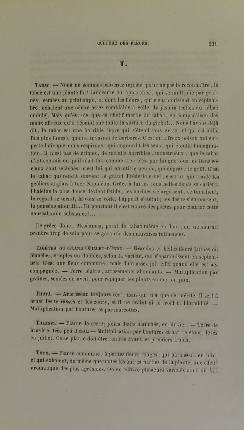 T. Tabac. —Nous ne sommes pas assez’injuste pour ne pas le reconnaître; le tabac est une plante fort innocente en apparence, qui se multiplie par grai- nes, semées au printemps, et dont les fleurs, qui s’épanouissent en septem- bre, exhalent une odeur assez semblable à celle du jasmin (celles du tabac ondulé). Mais qu’est-ce que ce chétif mérite du tabac, en comparaison des maux affreux qu’il répand sur toute la sdrface du globe!... Nous l’avons déjà dit, le tabac est une horrible lèpre qui s’étend sans cesse, et qui est mille fois plus funeste qu’une invasion de barbares. C’est un affreux poison qui em- peste l’air que nous respirons, qui engourdit les sens, qui étouffe 1 imagina- tion. 11 n’est pas de crimes, de méfaits horribles, monstrueux , que le tabac n’ait commis ou qu’il n'ait fait commettre : c’est par lui que tous les liens so- ciaux sont relâchés ; c’est lui qui abrutit le peuple, qui déprave le goût. C’est le tabac qui rendit souvent le grand Frédéric cruel ; c’est lui qui a-aidé les geôliers anglais à tuer Napoléon. Grâce à lui les plus belles dents se carient, l’haleine la plus douce devient fétide , les narines s’élargissent, se tuméfient, le regard se ternit, la voix se voile, l’appétit s’éteint; les désirs s'émoussent, la pensée s’alourdit... El pourtant il s'est trouvé des poètes pour chanter cette nauséabonde substance!... De grâce donc, Mesdames, point de tabac même en fleur; on ne saurait prendre trop de soin pour se garantir des mauvaises influences. Tagétès ou Grand OFillet-d'Inde. — Grandes et belles fleurs jaunes ou blanches, simples ou doubles, selon la variété, qui s’épanouissent en septem- bre. C’est une fleur commune, mais d’un assez joli effet quand elle est ac- compagnée. — Terre légère, arrosements abondants. — Multiplication par graines, semées en avril, pour repiquer les plants en mai ou juin. Thuya. — Arbrisseau toujours vert, mais qui n'a que ce mérite. Il sert à orner les terrasses et les cours, et il ne craint ni le froid ni l'humidité. — Multiplication par boutures et par marcottes. Tiilaspi. — Plante de serre; jolies fleurs blanches, en janvier. — Terre de bruyère, très peu d'eau. — Multiplication par boutures et par rejetons, levés en juillet. Cette plante doit être rentrée avant les premiers froids. Ihym. — Plante commune, à petites fleurs rouges, qui paraissent en juin, et qui exhalent, de même que toutes les autres parties de la plante, une odeur aromatique des plus agréables. On en cultive plusieurs variétés dont on fait