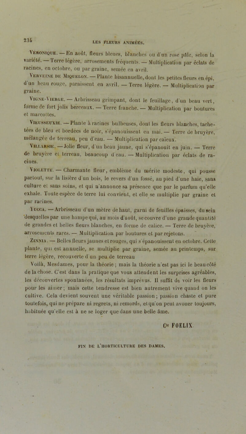 LES FLEURS ANIMÉES. VERONIQUE.—In août, fleurs bleues, blanches ou d'un rose pâle, selon la variété. — Terre légère, arrosements fréquents. — .Multiplication par éclats de racines, en octobre, ou par graine, semée en avril. Verveine de Miquelon. — Plante bisannuelle, dont les petites fleurs en épi, d'un beau rouge, paraissent en avril. — Terre légère. — Multiplication par graine. Vigne-\ierge. Arbrisseau grimpant, dont le feuillage, d'un beau vert, forme tic fort jolis berceaux. — Terre franehe.— Multiplication par boutures et marcottes. Vikusseuxie. — Plante a racines bulbeuses, dont les fleurs blanches, tache- tées de bleu et bordées de noir, s’épanouissent en mai.— Terre de bruyère, mélangée de terreau, peu d’eau. — Multiplication par caïeux. Vili.arsie. —Jolie fleur, d un beau jaune, qui s'épanouit en juin. — Terre de bruyère el terreau, beaucoup d'eau. —Multiplication par éclats de ra- cines. Violette. — Charmante fleur, emblème du mérite modeste, qui pousse partout, sur la lisière d un bois, le revers d’un fossé, au pied d'une haie, sans culture el sans soins, et qui n'annonce sa présence que par le parfum qu’elle exhale. Toute espèce de terre lui convient, et elle se multiplie par graine et par racines. V ucc.A. —Arbrisseau d'un mètre de haut, garni de feuilles épaisses, du sein desquelles par une hampe qui, au mois d'août, se couvre d’une grande quantité de grandes et belles fleurs blanches, en forme de calice. — Terre de bruyère, arrosements rares. — Multiplication par boutures et par rejetons. Zinnia. — Belles fleurs jaunes el rouges, qui s épanouissent en octobre. Celte plante, qui est annuelle, se multiplie par graine, semée au printemps, sur terre légère, recouverte d'un peu de terreau Voilà, Mesdames, pour la théorie ; mais la théorie n'est pas ici le beaucôlé de la chose. C’est dans la pratique que vous attendent les surprises agréables, les découvertes spontanées, les résultats imprévus. 11 suffit de voir les fleurs pour les aimer; mais celle tendresse est bien autrement vive quand on les cultive. Cela devient souvent une véritable passion; passion cbaste et pure toutefois, qui ne prépare ni regrets, ni remords, et qu'on peut avouer toujours, habituée qu’elle est à ne se loger que dans une belle âme. C“ FOELIX FIN DE L’HORTICULTURE DES DAMES.