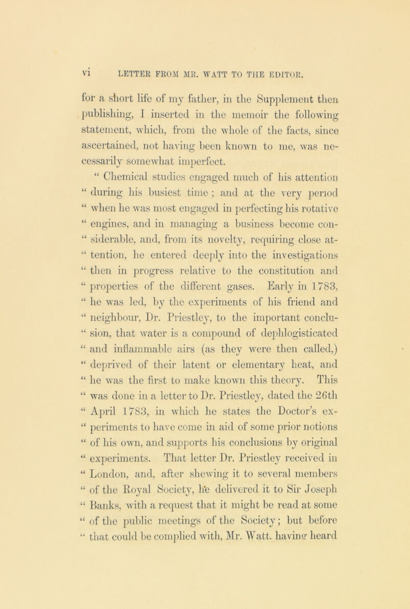 for a sliort life of my father, in tlie Supplement then publishing, I inserted in the memoir the following statement, which, from the whole of the facts, since ascertained, not having been known to me, was ne- cessarily somewhat imperfect. “ Chemical studies engaged much of his attention “ during his busiest time ; and at the very period “ when he was most engaged in perfecting his rotative “ engines, and in managing a business become con- “ siderable, and, from its novelty, requiring close at- “ tention, he entered deeply into the investigations “ then in progress relative to the constitution and “ properties of the different gases. Early in 1783, “ he was led, by the experiments of his friend and ‘‘ neighbour, Dr. Priestley, to the important conclu- “ sion, that water is a compound of dephlogisticated “ and inflammable airs (as they were then called,) “ deprived of their latent or elementary heat, and “ he was the first to make known this theory. This “ was done in a letter to Dr. Priestley, dated the 26th “ April 1783, in which he states the Doctor’s ex- “ periments to have come in aid of some prior notions “ of his own, and supports his conclusions by original “ experiments. That letter Dr. Priestley received in “ London, and, after sheAving it to several members “ of the Iloyal Society, iTe delivered it to Sir Joseph Banks, Avith a request that it might be read at some “ of the public meetings of the Society; but before “ that could be complied Avith, Mr. Watt, having heard