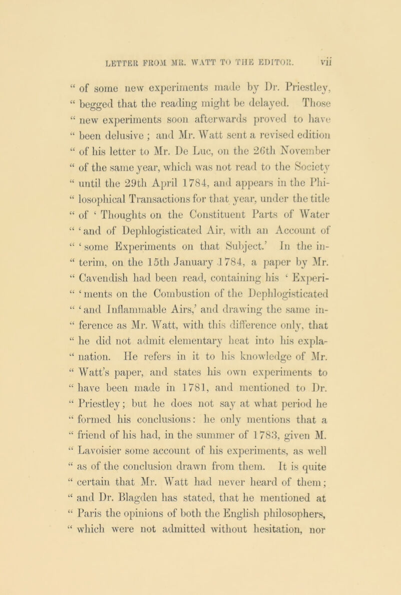 “ of some new experiments made by J)i-. Priestley, “ begged that tlie reading iniglit be delayed. Those “ new experiments soon aftei*wards proved to liave been delusive ; and Mr. Watt sent a i-evised edition “ of his letter to Mr. De Luc, on the 2Gth November “ of the same year, which was not read to the Society “ until the 29th April 1784, and appears in the Phi- “ losophical Ti'ansactions for that year, under the title “ of ‘ Thouo-hts on the Constituent Parts of Abater O “ ‘ and of Dephlogisticated Air, with an Account of “ ‘ some Experiments on that Subject.’ In the in- “ terim, on the 15th January 4 784, a paper by Mr. “ Cavendish liad been read, containing his ‘ Experi- “ ‘ nients on the Combustion of the Lcphlogisticated “ ‘ and Inflammable Airs,’ and di-awing the same in- “ ference as Mr. Watt, with this difference only, that he did not admit elementary heat into his expla- nation, lie refers in it to his knowledge of 4Ir. “ Watt’s paper, and states his own experiments to “ have been made in 1781, and mentioned to Dr. “ Priestley; but he does not say at what period he “ foi-med his conclusions: he onlv mentions that a “ friend of his had, in the summer of 1788, given M. “ Lavoisier some account of his experiments, as well “ as of the conclusion draAvn from them. It is quite “ certain that Mr. Watt had never heard of them; “ and Dr. Blagden has stated, that he mentioned at “ Paris the opinions of both the English philosopher.^ “ which were not admitted without hesitation, nor