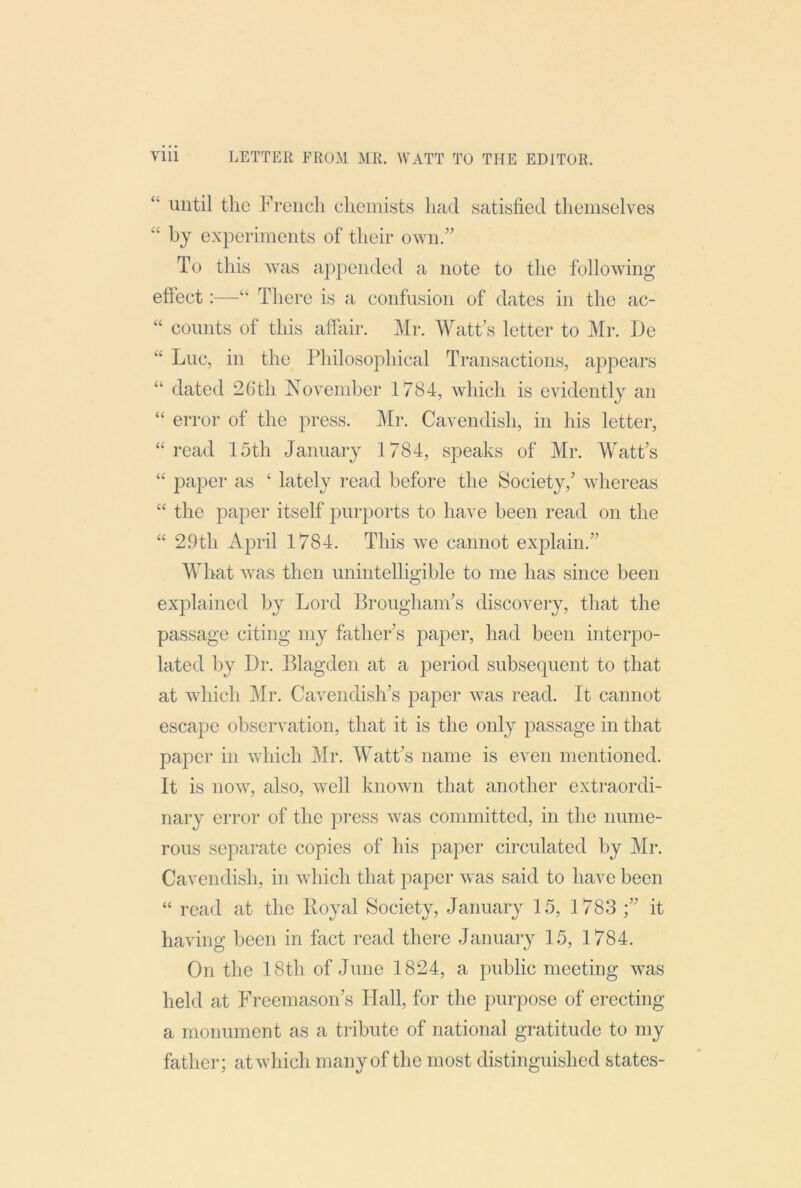 until the French chemists had satisfied themselves “ by experiments of their own.” To this was appended a note to the following effect:—“ There is a confusion of dates in the ac- “ counts of this affair. Mr. Watt’s letter to Mi*. De “ Luc, in the Philosophical Transactions, appears “ dated 26th November 1784, which is evidently an “ error of the press. Mr. Cavendish, in his letter, ‘'read 15th January 1784, speaks of Mr. Watt’s “ paper as ‘ lately read before the Society,’ whereas “ the paper itself purports to have been read on the “ 29th April 1784. This we cannot explain.” What was then unintelligible to me has since been explained by Lord Brougham’s discovery, that the passage citing my father’s paper, had been interpo- lated by Dr. Blagden at a period subsequent to that at which Mr. Cavendish’s paper was read. It cannot escape observation, that it is the only passage in that paper in Avhich Mr. M'att’s name is even mentioned. It is now, also, Avell known that another extraordi- nary error of the press was committed, in the nume- rous separate copies of his paper circulated by Mr. Cavendish, in Avhich that paper Avas said to have been “ read at the Royal Society, January 15, 1783 it having been in fact I’ead there January 15, 1784. On the 18th of June 1824, a public meeting AA^as held at Freemason’s Hall, for the purpose of erecting a monument as a tribute of national gratitude to my father; atAvhich many of the most distinguished states-