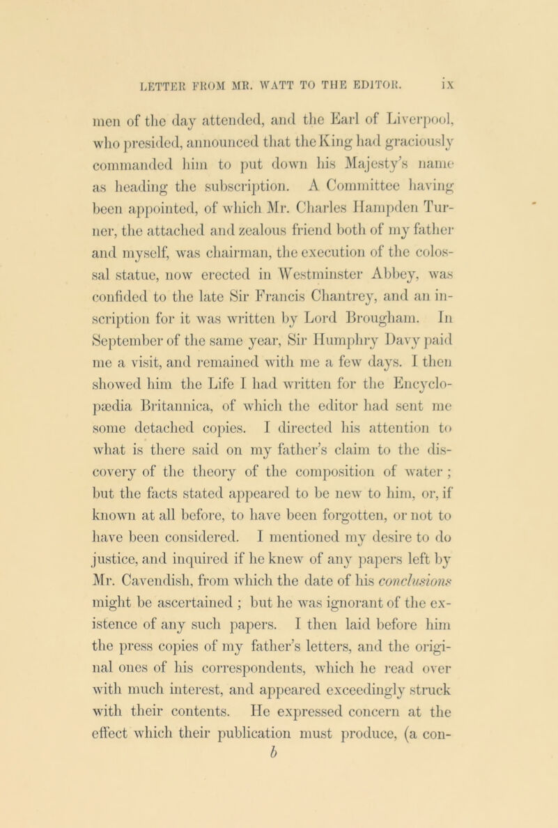 men of tlic day attended, and the Earl of Liverpool, who pi-esided, announced tliat the King had graciously commanded him to put down his Majesty’s name as heading the subscription. A Committee having been appointed, of which Mr. Chai'les Hampden Tur- ner, the attached and zealous friend botli of my father and myself, was chairman, the execution of the colos- sal statue, now erected in Westminster Abbey, was confided to the late Sir Francis Chantrey, and an in- scription for it was written by Lord Brougham. In September of the same year. Sir Humphry Davy jmid me a visit, and remained Avith me a few days. I then showed him the Life I had Avritten for the Encyclo- pa)dia Britannica, of Avhich the editor had sent me some detached copies. I directed his attention to Avhat is there said on my father’s claim to the dis- covery of the theory of the composition of Avatcr ; but the facts stated appeared to be neAv to him, or, if knoAvn at all before, to have been forgotten, or not to have been considered. I mentioned my desire to do justice, and inquired if he kneAv of any papers left by Mr. Cavendish, from Avhich the date of his conclusion,^ might be ascertained ; but he AA^as ignorant of the ex- istence of any such papers. I then laid before him the press copies of my father’s letters, and the origi- nal ones of his correspondents, Avhich he read over Avith much interest, and appeared exceedingly struck Avith their contents. He expressed concern at the etlect Avhich their publication must produce, (a con- h