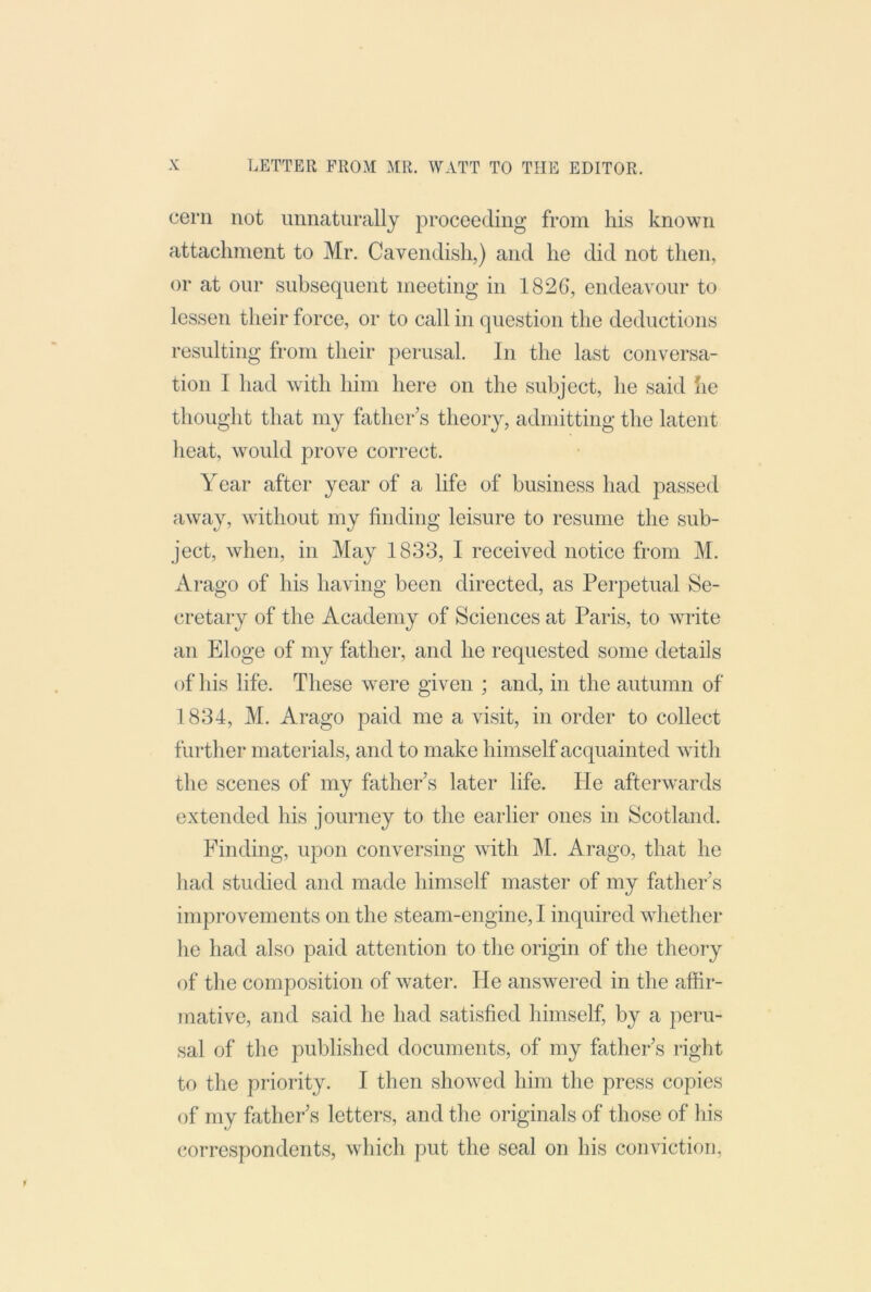 cern not unnaturally proceeding from his known attachment to Mr. Cavendish,) and he did not then, or at onr subsequent meeting in 1826, endeavour to lessen their force, or to call in question the deductions resulting from their perusal. In the last conversa- tion I had with him here on the subject, he said he thought that my father's theory, admitting the latent heat, would prove correct. Year after year of a life of business had passed away, without my finding leisure to resume the sub- ject, when, in May 1833, I received notice from M. Arago of his having been directed, as Perpetual Se- cretary of the Academy of Sciences at Paris, to write an Eloge of my father, and he requested some details of his life. These were given ; and, in the autumn of 1834, M. Arago paid me a visit, in order to collect further materials, and to make himself acquainted with the scenes of my father's later life. He afterwards extended his journey to the earlier ones in Scotland. Finding, upon conversing with J\I. Arago, that he had studied and made himself master of my father's improvements on the steam-engine, I inquired whether he had also paid attention to the origin of the theory of the composition of water. He ans^vered in the affir- mative, and said he had satisfied himself, by a peru- sal of the published documents, of my father's right to the priority. I then showed him the press copies of my father's letters, and the originals of those of his correspondents, which put the seal on his conviction.