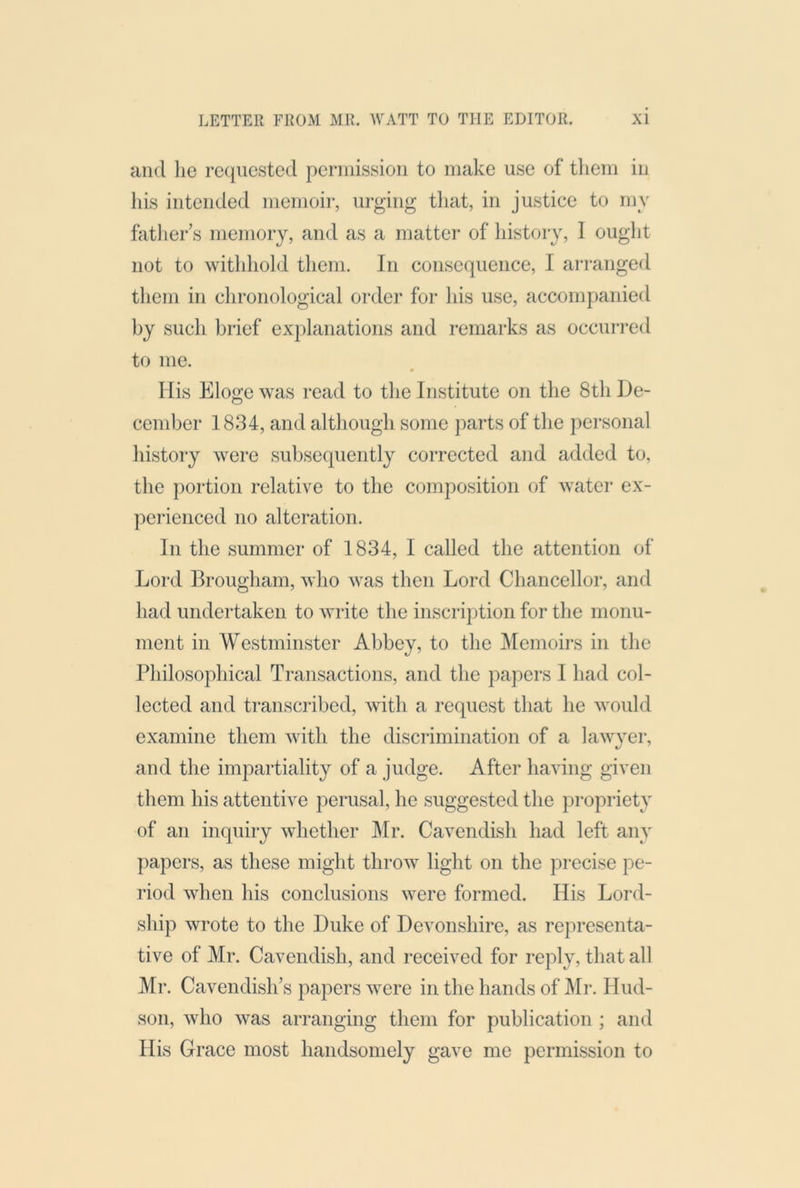 and he requested pennissioii to make use of them in his intended memoir, urging that, in justice to my father s memory, and as a matter of history, I ought not to withhold them. In consequence, I arranged them in chronological order for his use, accompanied by such brief explanations and remarks as occuri’cd to me. Ilis Elogewas read to the Institute on the 8tli De- cember 1834, and although some parts of the personal history were subsequently corrected and added to, the portion relative to the composition of Avater ex- perienced no alteration. In the summer of 1834, I called the attention of Lord Brougham, Avho was then Lord Chancellor, and had undertaken to Avrite the inscription for the monu- ment in Westminster Abbey, to the Memoirs in the Philosophical Transactions, and the papers I had col- lected and transcribed, Avith a request that he Avould examine them Avith the discrimination of a hiAAwer, and the impartiality of a judge. After having given them his attentive perusal, he suggested the propriety of an inquiry Avhether ]\Ir. Cavendish had left any papers, as these might throAv light on the precise pe- riod Avhen his conclusions Avere formed. His Lord- ship wrote to the Duke of Devonshire, as representa- tive of Mr. Cavendish, and i*eceived for reply, that all Mr. Cavendish’s papers Avere in the hands of I\Ir. Hud- son, Avho Avas arranging them for publication ; and His Grace most handsomely gave me permission to