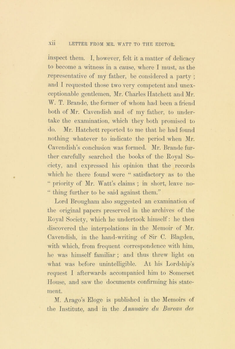 inspect them. I, however, felt it a matter of delicacy to become a witness in a cause, where I must, as the representative of my father, be considered a party ; and I requested those two very competent and unex- ceptionable gentlemen, Mr. Charles Hatchett and Mr. W. T. Braude, the for*mer of whom had been a friend both of Mr. Cavendish and of my father, to under- take the examination, which they both promised to do. Mr. Hatchett reported to me that he had found nothing whatever to indicate the period when Mr. Cavendish’s conclusion was formed. Mr. Brande fur- ther carefully searched the books of the Royal So- ciet}^, and expressed his opinion that the records which he there found were “ satisfactory as to the “ priority of Mr. Watt’s claims ; in short, leave no- “ thing further to be said against them.” Lord Brougham also suggested an examination of the original papers preserved in the archives of the Royal Society, which he undertook himself: he tlien discovered the interpolations in the Memoir of Mr. Cavendisli, in the hand-writing of Sir C. IRagden, with which, from frequent correspondence with him, he was himself familiar ; and thus threw light on what was before unintelligible. At his Lordship’s request I afterwards accompanied him to Somerset House, and saw the documents confirming his state- ment. M. Arago’s Eloge is published in the Memoirs of the Institute, and in the Annuaire du Bureau des