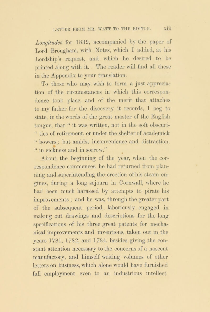 Longitude.^ for 1839, accompanied Ijy the paper of Lord Jirougliam, with Notes, which I added, at his Lordship’s re(iuest, and wliich he desired to lie printed along with it. Tlie reader will find all these in the Appendix to your translation. To those who may wish to form a just apprecia- tion of the circumstances in which this coi'respon- dence took jilace, and of the merit that attaches to my father for the discoveiy it records, I beg to state, in the words of the great master of the English tongue, that “ it was written, not in the soft obscuri- “ ties of retirement, or under the shelter of academick “ bowers; but amidst inconvenience and distraction, A “ in sickness and in sorrow.” About the beginning of the year, when the cor- respondence commences, he had returned fi-om jilan- ning and superintending the erection of his steam en- gines, during a long sojourn in Cornwall, where he had been much harassed by attempts to pirate his improvements ; and he was, through the greater pai-t (jf the subsequent period, laboriously engaged in making out drawings and descriptions for the long specifications of his three great patents for mecha- nical improvements and inventions, taken out in the years 1781, 1782, and 1784, besides giving the con- stant attention necessary to the concerns of a nascent manufactory, and himself writing volumes of other letters on business, which alone would have furnished full employment even to an industrious intellect.