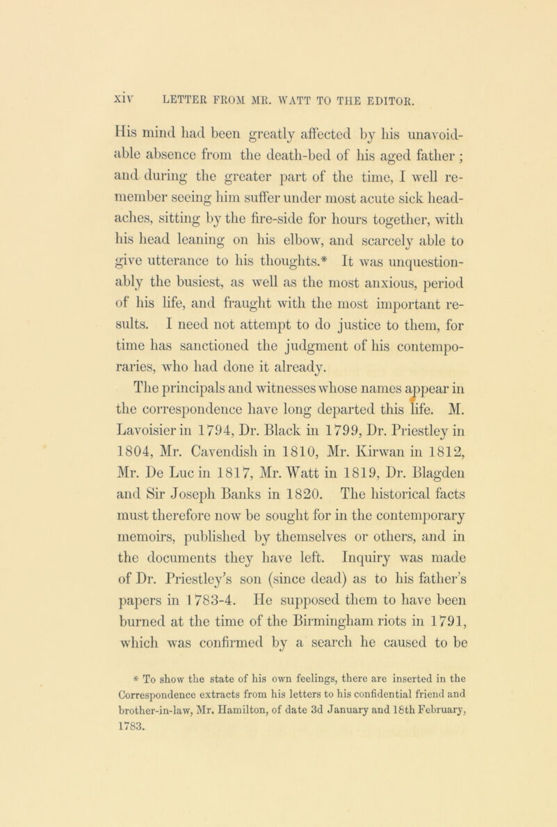 His mind had been greatly affected by bis unavoid- able absence from the deatb-bed of bis aged father ; and during the greater part of the time, I Avell re- member seeing him suffer under most acute sick head- aches, sitting by tlie fire-side for hours together, with his head leaning on his elbow, and scarcely able to give utterance to his thoughts.* It was unquestion- ably the busiest, as well as the most anxious, period of his life, and fraught with the most important re- sults. I need not attempt to do justice to them, for time has sanctioned the judgment of his contempo- raries, who had done it already. The principals and witnesses whose names a^q^ear in the correspondence have long departed this life. M. Lavoisier in 1794, Dr. Black in 1799, Dr. Priestley in 1804, Mr. Cavendish in 1810, Mr. Kirwan in 1812, Mr. De Luc in 1817, Mr. Watt in 1819, Dr. Blagden and Sir Joseph Banks in 1820. The historical facts must therefore now be sought for in the contemporary memoirs, published by themselves or others, and in the documents they have left. Inquiry was made of Dr. Priestley’s son (since dead) as to his father’s papers in 1 783-4. He supposed them to have been burned at the time of the Birmingham riots in 1791, which was confirmed by a search he caused to be * To show the state of his own feelings, there are inserted in the Correspondence extracts from his letters to his confidential friend and brother-in-law, Mr. Hamilton, of date 3d January and 18th February, 1783.