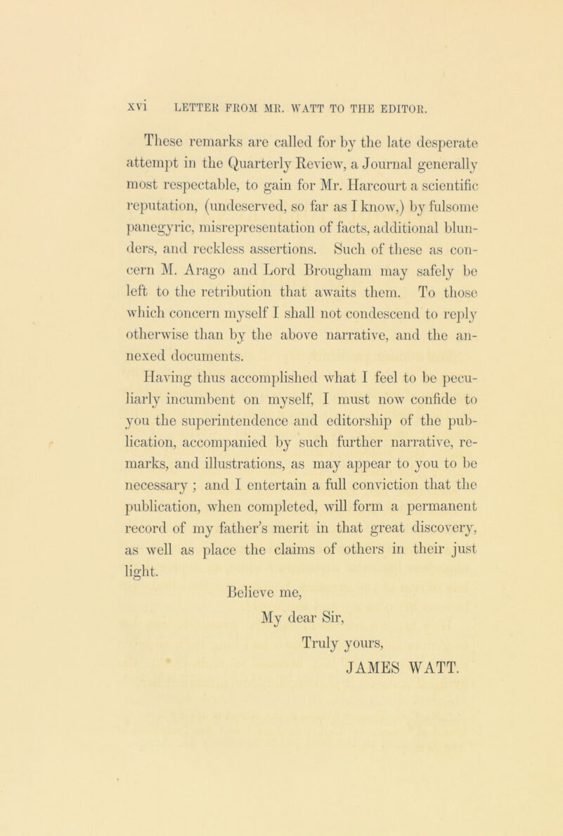 These remarks are called for by the late desperate attempt in the Quarterly Review, a Journal generally most respectable, to gain for Mr. Harcourt a scientific; reputation, (undeserved, so far as I know,) by fulsome })anegyric, misrepresentation of facts, additional blun- ders, and reckless assertions. Such of these as con- cern M. Arago and Lord Brougham may safely be left to the retribution that awaits them. To those which concern myself I shall not condescend to reply otherwise than by the above narrative, and the an- nexed documents. Having thus accomplished what I feel to be pecu- liarly incumbent on myself, I must now confide to you the superintendence and editorship of the pub- lication, accompanied by such further narrative, re- marks, and illustrations, as may appear to you to be necessary ; and I entertain a full conviction that the publication, when comjoleted, will form a permanent record of my father s merit in that great discovery, as well as place the claims of others in their just light. Believe me, My dear Sir, Truly yours, JAMES WATT.