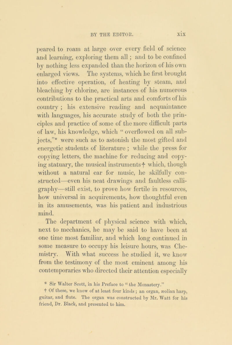 j)eared to roam at large over every field of science and learning, exploring them all; and to be confined by nothing less expanded than the horizon of his own enlarged views. The systems, which he fii'st brought into effective operation, of heating by steam, and bleaching l)y chlorine, are instances of his numerous contributions to the ]n*actical arts and comforts of his country ; his extensive reading and acquaintance with languages, his accurate study of both the prin- ci])les and practice of some of the more difficult parts of law, his knowledge, which “ overflowed on all sub- jects,”^ were such as to astonish the most gifted and energetic students of literature ; while the press for copying letters, the machine for reducing and copy- ing statuary, the musical instrumentsf which, though without a natural ear for music, he skilfully con- structed—even his neat drawings and faultless calli- graphy—still exist, to prove how fertile in resources, how universal in acquirements, how thoughtful even in its amusements, was his patient and industrious mind. The department of physical science with which, next to mechanics, he may be said to have been at one time most familiar, and which long continued in some measure to occupy his leisiu-e hours, was Che- mistry. With what success he studied it, we know from the testimony of the most eminent among his contemporaries who directed their attention especially * Sir Walter Scott, in his Preface to “ the Monastery.” t Of these, we know of at least four kinds ; an organ, asolian harp, guitar, and flute. The organ was constructed by Mr. Watt for his friend, Dr. Black, and presented to him.