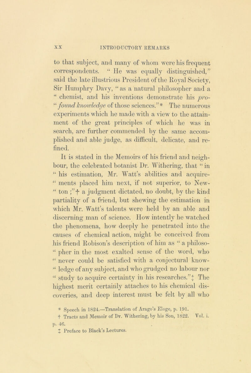 to that subject, and many of whom were his frequent correspondents. ‘‘ He was equally distinguished^’ said the late illustrious President of tlie Royal Society, Sir Humphry Davy, “ as a natural philosophei- and a “ chemist, and his inventions demonstrate his pro- “ found hiowledffe of those sciences.” * The numerous experiments which he made with a view to the attain- ment of the great principles of which he was in search, are further commended by the same accom- plished and able judge, as difficult, delicate, and re- fined. It is stated in the Memoirs of his friend and iieio-h- O hour, the celebrated botanist Dr. Withering, that “in “ his estimation, Mr. M^att’s abilities and acquire- “ ments placed him next, if not superior, to New- “ ton a judgment dictated, no doubt, by the kind partiality of a friend, but shewing the estimation in which Mr. Watt’s talents were held by an able and discerning man of science. How intently he watched the phenomena, how deeply he penetrated into the causes of chemical action, might be conceived from his friend Robison’s description of him as “ a philoso- “ pher in the most exalted sense of the word, who “ never could be satisfied with a conjectural know- “ ledge of any subject, and who grudged no labour nor “ study to acquire certainty in his researches.”.! The highest merit certainly attaches to his chemical dis- (xjveries, and deep interest must be felt by all who * Speech in 1824.—Translation of Arago’s Eloge, p. 191. t Tracts and Memoir of Dr. Withering, by his Son, 1822. Vol. i. p. 46. X Preface to Black’s Lectures.