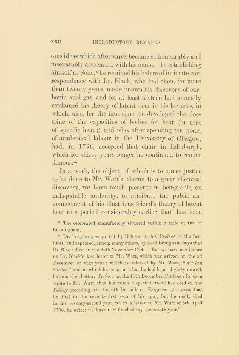 tons ideas wliicli afterwards became so honourably and inseparably associated with his name. In establishing himself at Soho,* he retained his habits of intimate cor- respondence with Dr. Black, who had then, for more than twenty years, made known his discovery of car- bonic acid gas, and for at least sixteen had annually explained his theory of latent heat in his lectures, in which, also, for the first time, he developed the doc- trine of the capacities of bodies for heat, (or that of specific heat;) and who, after spending ten years of academical labour in the University of Glasgorv, had, in 176*6, accepted that chair in Edinburgh, which for thirty years longer he continued to render famous, f In a work, the object of which is to cause justice to be done to Mr. Watt’s claims to a great chemical discovery, Ave have much pleasure in being able, on indisputable authority, to attribute the public an- nouncement of his illustrious friend’s theory of latent heat to a period considerably earlier than has been * The celebrated manufactory situated within a mile or two of Birmingham. t Dr. Ferguson, as quoted by Robison in his Preface to the Lec- tures, and repeated, among many others, by Lord Brougham, says that Dr. Black died on the 26th November 1799. But we have now before us Dr. Black’s last letter to Mr. Watt, which was written on the 2d December of that year ; which is indorsed by Mr. Watt, “ /ns last “ letter,'' and in which he mentions that he had been slightly unwell, but was then better. In fact, on the 11th December, Professor Robison wrote to Mr. Watt, that his much respected friend had died on the Friday preceding, viz, the 6th December. Ferguson also says, that he died in the seventy-first year of his age ; but he really died in his seventy-second year, for in a letter to Mr. Watt of 8th April 1798, he writes “ I have now finished my seventieth year.”