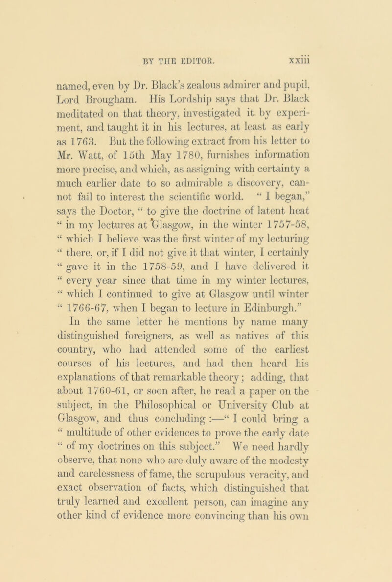 named, even by Dr. l^lack’s zealous admirer and pupil, Lord Brougham. His Lordsliip says that Dr. Black meditated on that theory, investigated it- by experi- ment, and taught it in Ids lectures, at least as early as 1763. But the following extract from his letter to Mr. Watt, of Ihth May 1780, furnishes information more precise, and which, as assigning with certainty a much earlier date to so adnnrable a discovery, can- not fail to interest the scientific world. “ I began,” says the Doctor, “ to give the doctrine of latent heat “ in my lectures at'Glasgow, in the winter 1757-58, “ which I believe was the first winter of my lecturing “ there, or, if I did not give it that winter, 1 certainly “gave it in the 1758-5.0, and I have delivered it “ every year since that time in my winter lectures, “ Avhich I continued to give at Glasgow until winter “ 1766-67, when 1 began to lecture in Edinburgh.” In the same letter he mentions by name many distinguished foreigners, as well as natives of this country, who had attended some of the earliest courses of his lectures, and had then heard his explanations of that remarkable theory; adding, that about 1760-61, or soon after, he read a paper on the subject, in the Philosophical or University Club at Glasgow, and thus concluding :—“ I could bring a “ multitude of other evidences to prove the early date “ of my doctrines on this subject.” We need hardly observe, that none who are duly aware of the modesty and carelessness of fiime, the scrupulous veracity, and exact observation of facts, which distinguished that truly learned and excellent pei'son, can imagine any other kind of evidence more convincing than his own