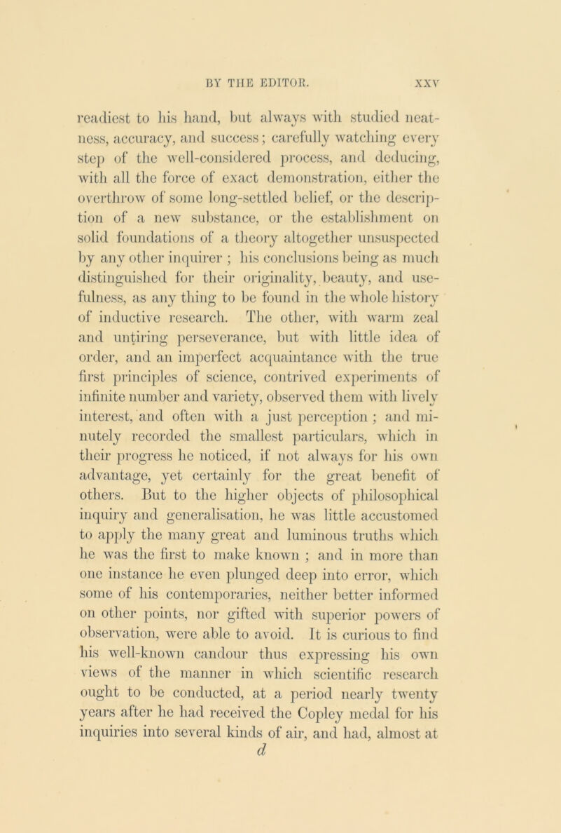 readiest to Ids hand, but always with studied neat- ness, accuracy, and success; carefully watching every step of the well-considered process, and deducing, with all the force of exact denionstration, either the overthrow of some long-settled belief, or the descrip- tion of a new substance, or the estahlishment on solid foimdations of a theory altogether unsuspected by any other inquii*er ; his conclnsions being as much distinguished for their originality, beauty, and use- fulness, as any thing to be found in the whole history of inductive I’esearch. The other, with warm zeal and nntii'ing perseverance, but with little idea of order, and an imperfect acquaintance with the true first principles of science, contrived experiments of infinite number and variety, observed them with lively interest, and often with a just perception ; and mi- nutely recorded the smallest particulars, which in their progress he noticed, if not always for his own advantage, yet certainly for tlie great benefit of others. But to the liigher objects of philosophical inquiry and generalisation, he was little accustomed to apply the many great and luminous truths which he was the first to make known ; and in more than one instance he even plunged deep into error, which some of his contemporaries, neither better informed on other points, nor gifted with superior powers of observation, were able to avoid. It is curious to find his well-known candour thus expressing his own views of the manner in which scientific research ought to be conducted, at a period nearly twenty years after he had received the Copley medal for his impiiries into several kinds of air, and had, almost at d