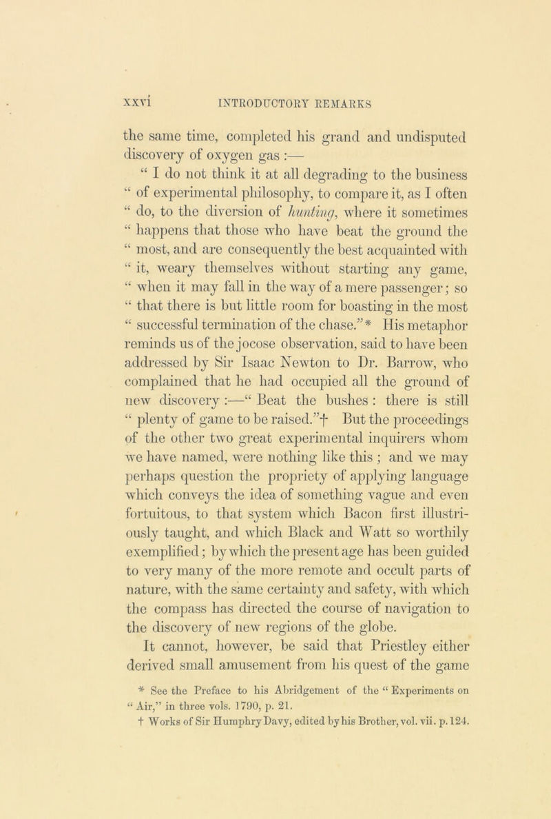 the same time, completed his grand and undisputed discovery of oxygen gas :— “ I do not think it at all degrading to the business of experimental philosophy, to compare it, as I often “ do, to the diversion of hunting, where it sometimes “ happens that those who have beat the ground the “ most, and are consequently the best acquainted with “ it, weary themselves without starting any game, when it may fall in the way of a mere passenger; so ‘‘ that there is but little room for boasting in the most “ successful termination of the chase.”* His metaphor reminds us of the jocose observation, said to have been addressed by Sir Isaac Newton to Dr. Barrow, who complained that he had occupied all the ground of new discovery :—“ Beat the bushes : there is still “ plenty of game to be raised.”f But the proceedings of the other two great experimental inquirers whom we have named, were nothing like this ; and we may perhaps question the propiiety of applying language which conveys the idea of something vague and even fortuitous, to that system which Bacon first illustri- ously taught, and which Black and Watt so worthily exemplified; by which the present age has been guided to very many of the more remote and occult parts of nature, with the same certainty and safety, with which the compass has directed the course of naHgation to the discovery of new regions of the globe. It cannot, however, be said that Priestley either derived small amusement from his quest of the game * See the Preface to his Abridgement of the “ Experiments on “ Air,” in three vols. 1790, p. 21. t Works of Sir Humphry Davy, edited by his Brother, vol. vii. p. 124.