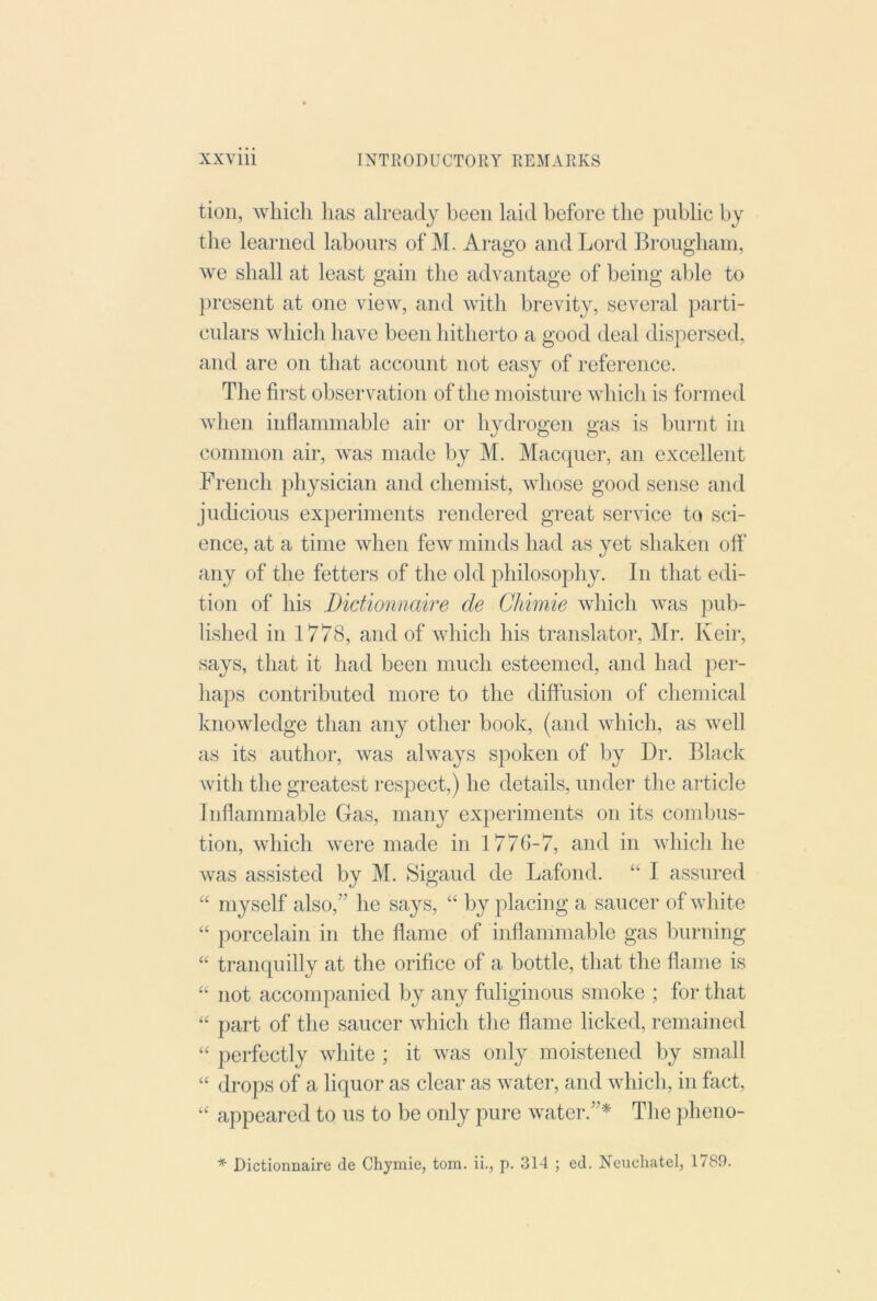 tioii, which has already been laid before the public by the learned labours of M. Arago and Lord Brougham, we shall at least gain the advantage of being able to })resent at one view, and with brevity, several parti- culars which have been hitherto a good deal dispersed, and are on that account not easy of reference. The first observation of the moisture which is formed when inflammable air or hydrogen gas is burnt in common air, was made by M. Macquer, an excellent French physician and chemist, whose good sense and judicious experiments rendered great service to sci- ence, at a time when few minds had as yet shaken off any of the fetters of the old philosophy. In that edi- tion of his Dictionnaire de Chimie which was pub- lished in 1778, and of which his translator, Mr. Keir, says, that it had been much esteemed, and had per- haps contributed more to the diffusion of chemical knowledge than any other book, (and which, as well as its author, was always spoken of by Dr. Black with the greatest respect,) he details, under the article Inflammable Gas, many experiments on its combus- tion, which were made in 1776-7, and in which he was assisted by M. Sigaud de Lafond. “ I assured “ myself also,” lie sa}^s, “ by placing a saucer of white “ porcelain in the flame of inflammable gas burning “ tranquilly at the orifice of a bottle, that the flame is “ not accompanied by any fuliginous smoke ; for that “ part of the saucer which the flame licked, remained “ perfectly white ; it was only moistened by small “ drops of a liquor as clear as water, and which, in fact, “ appeared to us to be only pure water.”* The pheno- * Dictionnaire de Chymie, tom. ii., p. 314 ; ed, Neuchatel, 1789.