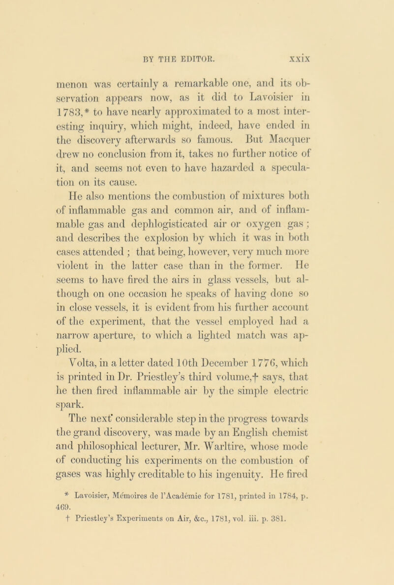 menon was certainly a remarkable one, and its ob- serration appears now, as it did to Lavoisier in 1783,* to have nearly approximated to a most inter- esting inquiry, which might, indeed, have ended in the discovery afterwards so famous. But Macquer drew no conclusion from it, takes no further notice of it, and seems not even to have hazarded a specula- tion on its cause. He also mentions the combustion of mixtures both of inflammable gas and common air, and of inflam- mable gas and dephlogisticated air or oxygen gas ; and describes the explosion by which it was in both cases attended ; that lieing, however, very much more violent in the latter case than in the former. lie seems to have fired the airs in glass vessels, but al- though on one occasion he speaks of having done so in close vessels, it is evident from his further account of the experiment, that the vessel employed had a narrow aperture, to which a lighted match was ap- plied. Volta, in a letter dated 10th December 1770, which is printed in Dr. Priestley’s third volume,-f- says, that lie then fired inflammable air by the simple electric spark. The next’ considerable step in the progress towards tlie grand discovery, was made by an English chemist and philosophical lecturer, Mr. Warltire, whose mode of conducting his experiments on the combustion of gases was highly creditable to his ingenuity. He fired * Lavoisier, Memoires de I’Academie for 1781, printed in 1784, p. 469. t Priestley’s Experiments on Air, &c., 1781, vol. iii. p. 381.