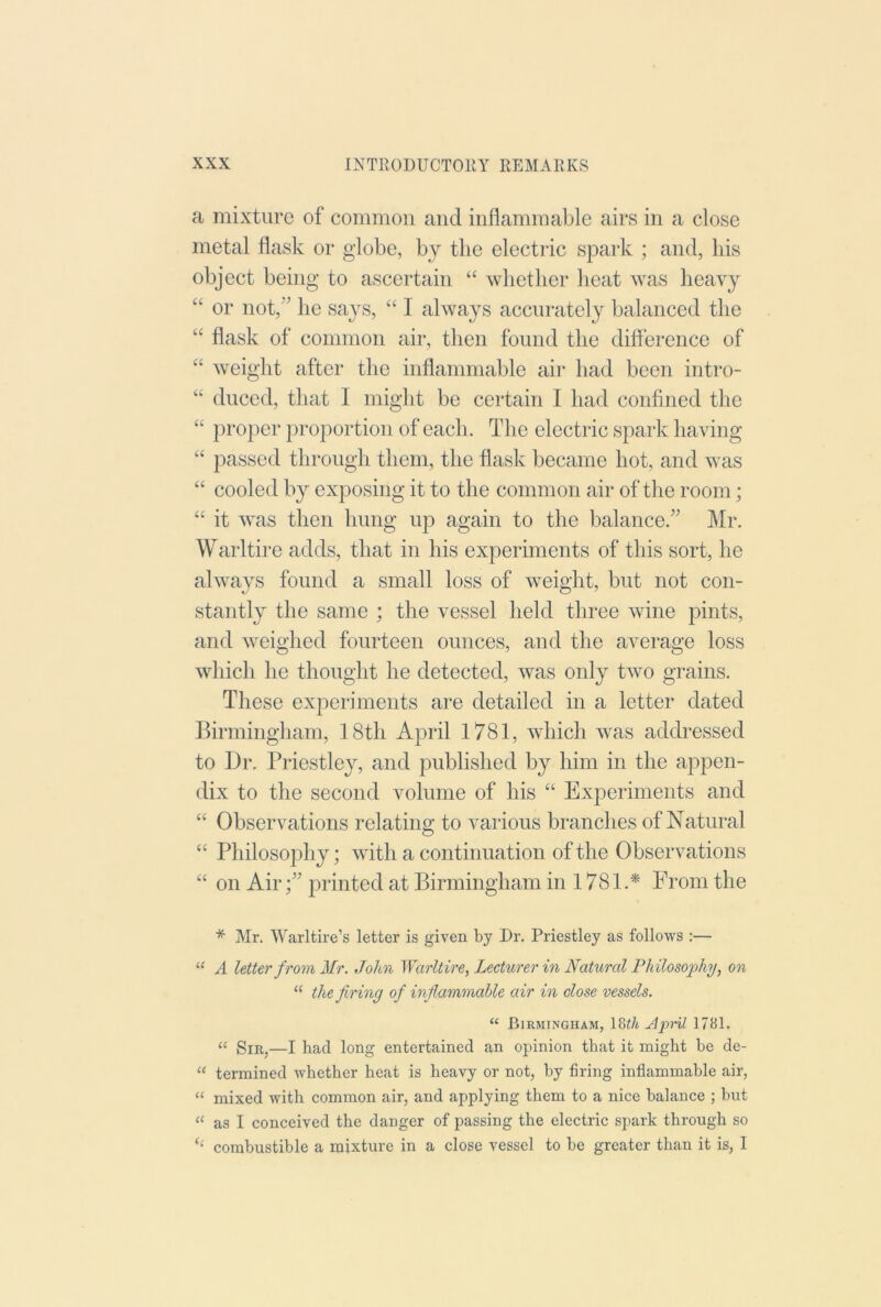 a mixture of common and inflammable airs in a close metal flask or globe, by the electric spark ; and, his object being to ascertain “ whether heat was heavy “ or not,’’ he says, “ I always accurately balanced the “ flask of common air, then found the difference of “ weight after the inflammable air had been intro- “ duced, that I might be certain I had confined the “ proper proportion of each. The electric spark having “ passed through them, the flask became hot, and was “ cooled by exposing it to the common air of the room; “ it was then hung up again to the balance.” Mr. Warltire adds, that in his experiments of this sort, he always found a small loss of weight, but not con- stantly the same ; the vessel held three wine pints, and weighed fourteen ounces, and the average loss which he thought he detected, was only two grains. These experiments are detailed in a letter dated Birmingham, 18th April 1781, which was addressed to Dr. Priestley, and published by him in the appen- dix to the second volume of his “ Experiments and “ Observations relating to various brandies of Natural “ Philosophy; with a continuation of the Observations “ on Air;” printed at Birmingham in 1781.* From the * Mr. Warltire’s letter is given by Dr. Priestley as follows ;— “ A letter f rom Mr. John Warltire, Lecturer in Natural PhilosoiJiy, on “ the firing of inflammable air in close vessels. “ Birmingham, 18i/j 1781. “ Sir,—I had long entertained an opinion that it might be de- “ termined whether heat is heavy or not, by firing inflammable air, “ mixed with common air, and applying them to a nice balance ; but “ as I conceived the danger of passing the electric spark through so ‘‘ combustible a mixture in a close vessel to be greater than it is, I