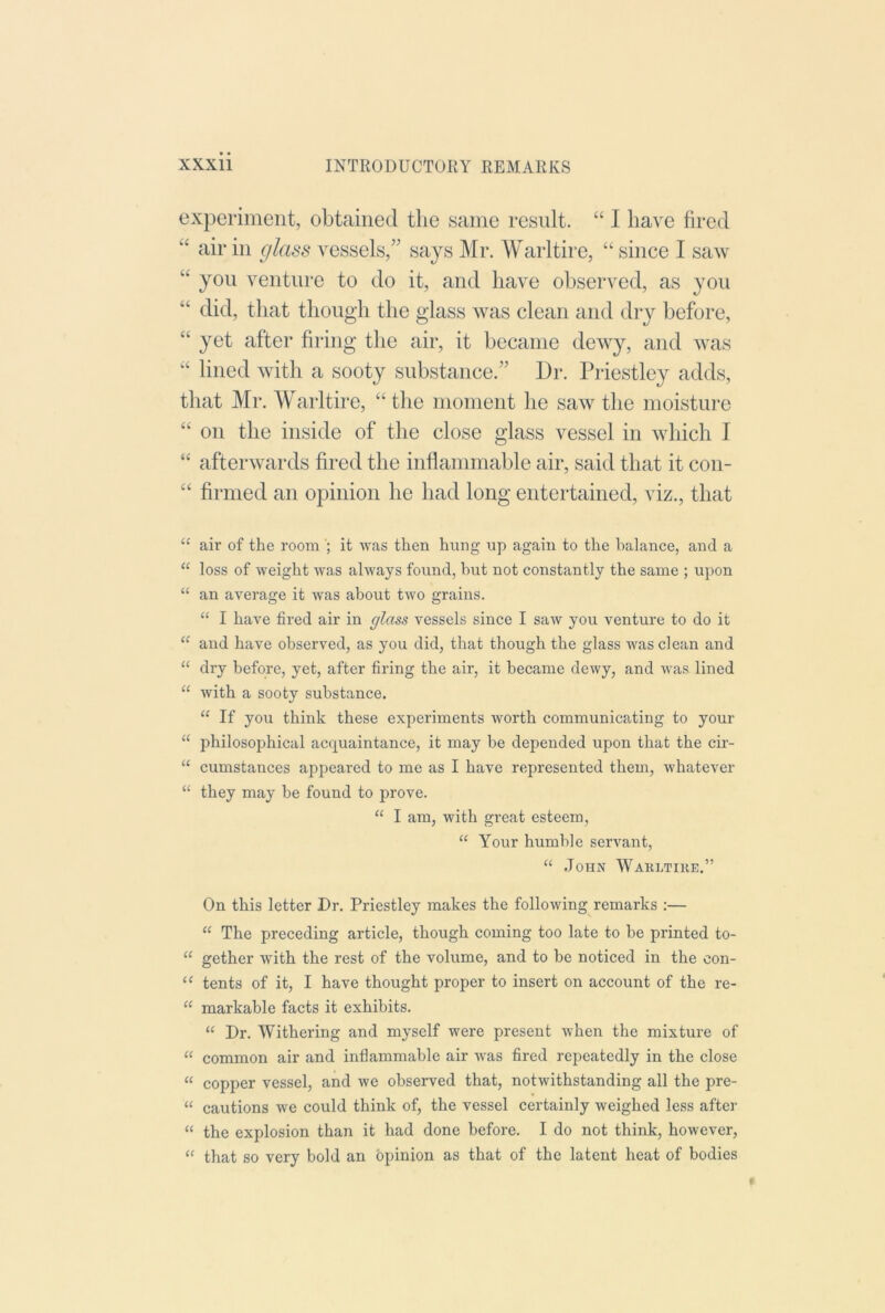 experiment, obtained the same result. “ I have fired “ air in glass vessels,” says Mr. Warltire, “ since I saw “ you venture to do it, and have observed, as you “ did, that though the glass was clean and dry before, “ yet after firing the air, it became dewy, and was “ lined with a sooty substance.” Dr. Priestley adds, that Mr. Warltire, “the moment he saw the moisture “ on the inside of the close glass vessel in which I “ afterwards fired the inflammable air, said that it con- “ firmed an opinion he had long entertained, viz., that “ air of the room it was then hung up again to the balance, and a “ loss of weight was always found, but not constantly the same ; upon “ an average it was about two grains. “ I have fired air in glass vessels since I saw you venture to do it “ and have observed, as you did, that though the glass was dean and “ dry before, yet, after firing the air, it became dewy, and was lined “ with a sooty substance. “ If you think these experiments worth communicating to your “ philosoj^hical acquaintance, it may be depended upon that the cir- “ cumstances appeared to me as I have represented them, whatever “ they may be found to prove. “ I am, with great esteem, “ Your humble servant, “ John Warltire.” On this letter Dr. Priestley makes the following remarks :— “ The preceding article, though coming too late to be printed to- “ gether with the rest of the volume, and to be noticed in the con- ‘‘ tents of it, I have thought proper to insert on account of the re- “ markable facts it exhibits. “ Dr. Withering and myself were present when the mixture of “ common air and inflammable air was fired repeatedly in the close “ copper vessel, and we observed that, notwithstanding all the pre- “ cautions we could think of, the vessel certainly weighed less after “ the explosion than it had done before. I do not think, however, “ that so very bold an opinion as that of the latent heat of bodies