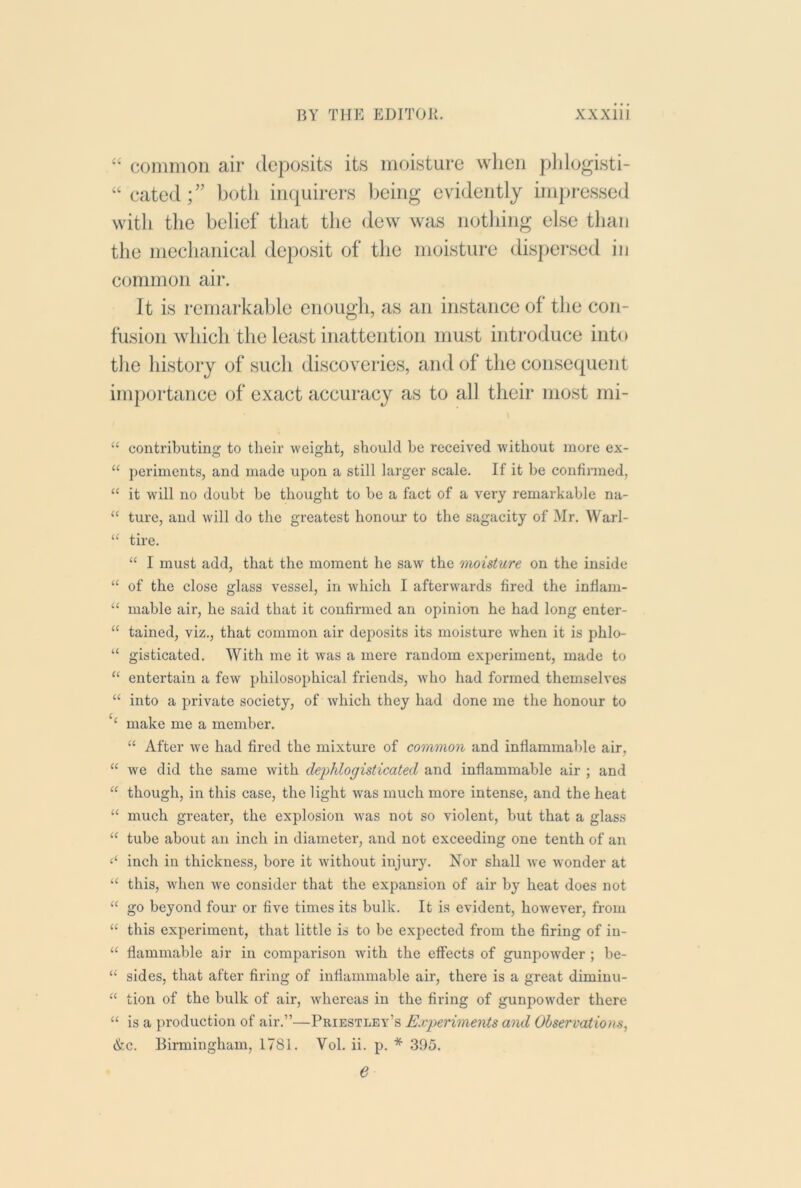 “ common air deposits its moisture when plilogisti- “cated;” both inquirers being evidently impressed with the belief that the dew was nothing else than the mechanical deposit of the moisture dispersed in c(jmmon air. It is remarkable enough, as an instance of the con- fusion which the least inattention must introduce into the history of such discoveries, and of the consequent importance of exact accuracy as to all their most mi- “ contributing to their weight, should he received without more ex- “ periments, and made upon a still larger scale. If it be confirmed, “ it will no doubt be thought to be a fact of a very remarkable na- “ ture, and will do the greatest honour to the sagacity of Mr. Warl- tire. “ I must add, that the moment he saw the moisture on the inside “ of the close glass vessel, in which I afterwards fired the inflam- “ mable air, he said that it confirmed an opinion he had long enter- “ tained, viz., that common air deposits its moisture when it is phlo- “ gisticated. With me it was a mere random experiment, made to ‘‘ entertain a few philosophical friends, who had formed themselves “ into a private society, of which they had done me the honour to ‘‘ make me a memher. “ After we had fired the mixture of common and inflammable air, “ we did the same with dephlogisticated and inflammable air ; and “ though, in this case, the light was much more intense, and the heat “ much greater, the explosion w'as not so violent, but that a glass ‘‘ tube about an inch in diameter, and not exceeding one tenth of an inch in thickness, bore it without injury. Nor shall we wonder at “ this, when we consider that the expansion of air by heat does not go beyond four or five times its bulk. It is evident, however, from “ this experiment, that little is to be expected from the firing of in- “ flammable air in comparison with the effects of gunpowMer ; be- “ sides, that after firing of inflammable air, there is a great diminu- “ tion of the bulk of air, whereas in the firing of gunpowder there “ is a production of air.”—Priestley’s Experiments and Observations, &c. Birmingham, 1781. Vol. ii. p. * .395. e