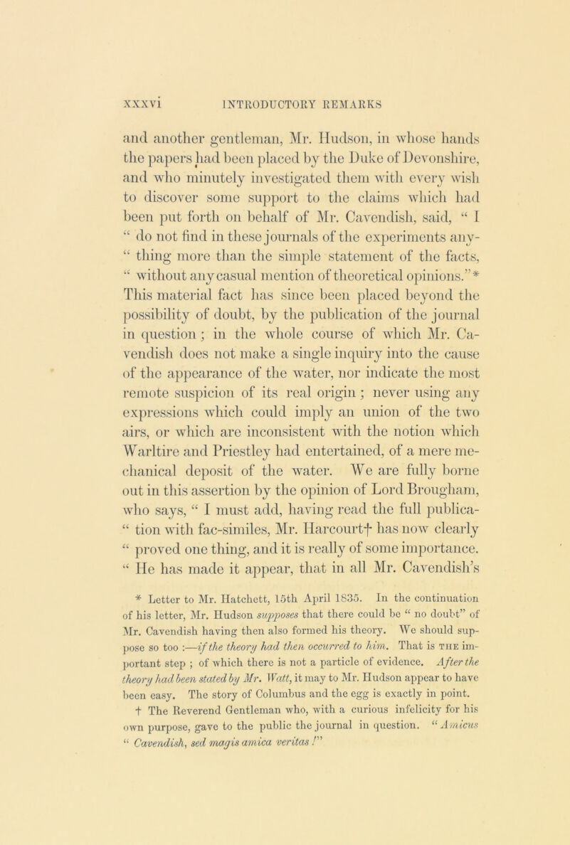 and another gentleman, Mr. Hudson, in whose hands the papers liad been placed by the Duke of Devonshire, and who minutely investigated them with every wish to discover some support to the claims which had been put forth on behalf of Mr. Cavendish, said, “ 1 “ do not find in these journals of the experiments any- “ thing more than the simple statement of the facts, ‘‘ without any casual mention of theoretical opinions.'’* This material fact has since been placed beyond the [)Ossibility of doubt, by the publication of the journal in (piestion; in the whole course of which Mr. Ca- vendish does not make a single inquiry into the cause of the appearance of the water, nor indicate the most remote suspicion of its real origin; never using any expressions which could imply an union of the two airs, or which are inconsistent with the notion which Warltire and Priestley had entertained, of a mere me- chanical deposit of the water. We are fully borne out in this assertion by the opinion of Lord Brougham, who says, “ I must add, having read the full publica- “ tion with fac-similes, Mr. Harcourtf has now clearly “ proved one thing, and it is really of some importance. “ He has made it appear, that in all Mr. Cavendish's * Letter to Mr. Hatchett, 15th April 1835. In the continuation of his letter, Mr. Hudson sup2^oses that there could be “ no doubt” of Mr. Cavendish having then also formed his theory. We should sup- pose so too :—if the theory had then occurred to him. That is the im- portant step ; of which there is not a particle of evidence. After the theory had been stated by Mr. Watt, it may to Mr. Hudson appear to have been easy. The story of Columbus and the egg is exactly in point. t The Reverend Gentleman who, with a curious infelicity for his own purpose, gave to the public the journal in question. Arnicxis “ Cavendish, sed mayis arnica veritas P'